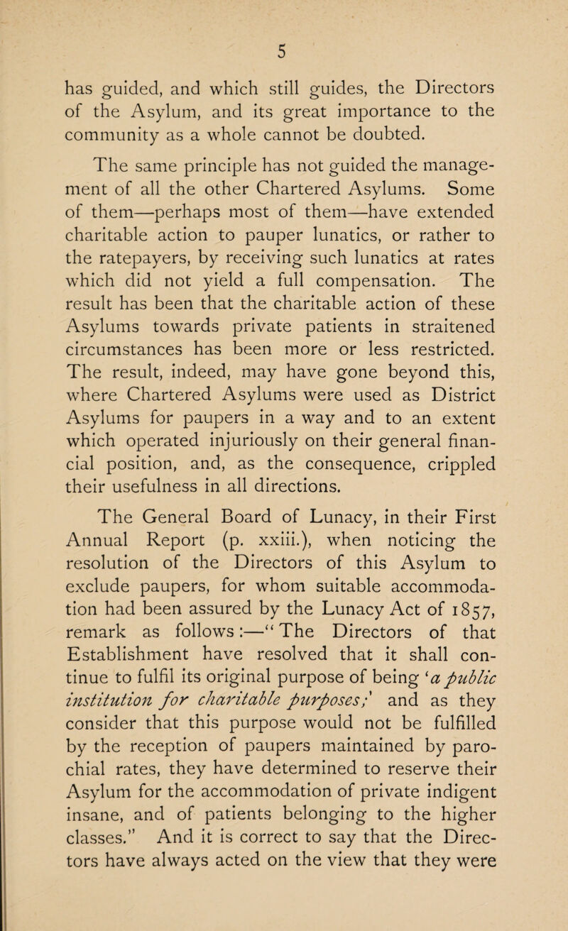 has guided, and which still guides, the Directors of the Asylum, and its great importance to the community as a whole cannot be doubted. The same principle has not guided the manage¬ ment of all the other Chartered Asylums. Some of them—perhaps most of them—have extended charitable action to pauper lunatics, or rather to the ratepayers, by receiving such lunatics at rates which did not yield a full compensation. The result has been that the charitable action of these Asylums towards private patients in straitened circumstances has been more or less restricted. The result, indeed, may have gone beyond this, where Chartered Asylums were used as District Asylums for paupers in a way and to an extent which operated injuriously on their general finan¬ cial position, and, as the consequence, crippled their usefulness in all directions. The General Board of Lunacy, in their First Annual Report (p. xxiii.), when noticing the resolution of the Directors of this Asylum to exclude paupers, for whom suitable accommoda¬ tion had been assured by the Lunacy Act of 1857, remark as follows:—“ The Directors of that Establishment have resolved that it shall con¬ tinue to fulfil its original purpose of being 'apublic institution for charitable ptirposes;' and as they consider that this purpose would not be fulfilled by the reception of paupers maintained by paro¬ chial rates, they have determined to reserve their Asylum for the accommodation of private indigent insane, and of patients belonging to the higher classes.” And it is correct to say that the Direc¬ tors have always acted on the view that they were