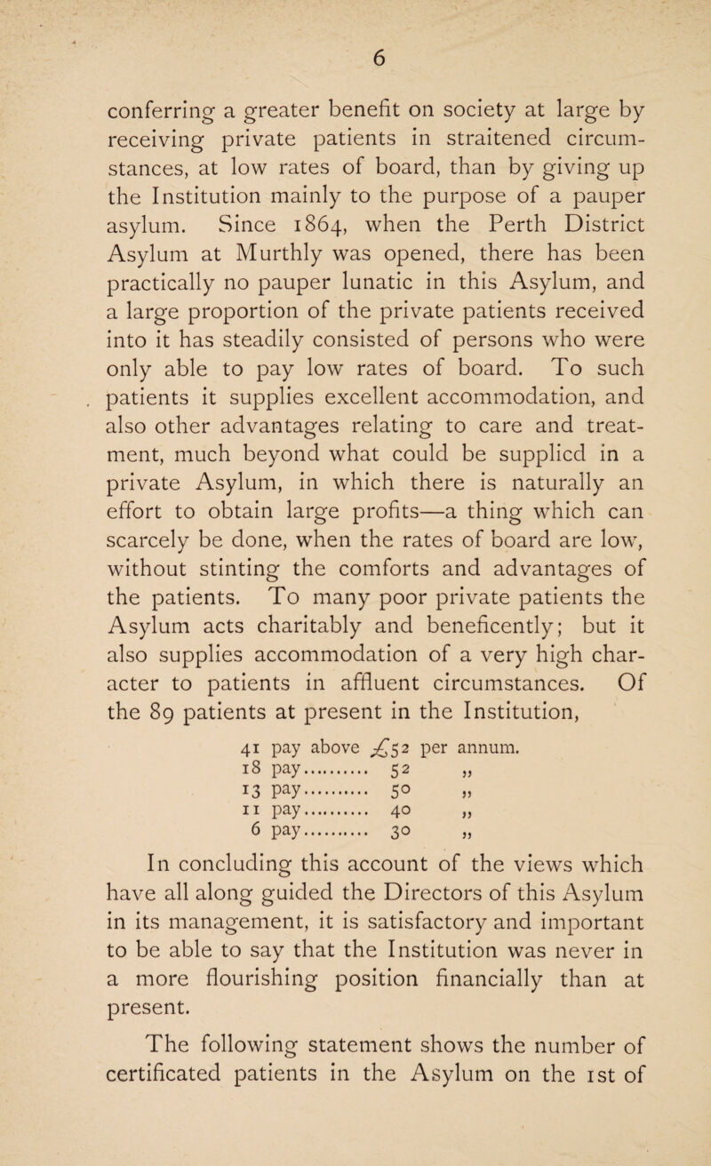 conferring a greater benefit on society at large by receiving private patients in straitened circum¬ stances, at low rates of board, than by giving up the Institution mainly to the purpose of a pauper asylum. Since 1864, when the Perth District Asylum at Murthly was opened, there has been practically no pauper lunatic in this Asylum, and a large proportion of the private patients received into it has steadily consisted of persons who were only able to pay low rates of board. To such patients it supplies excellent accommodation, and also other advantages relating to care and treat¬ ment, much beyond what could be supplied in a private Asylum, in which there is naturally an effort to obtain large profits—a thing which can scarcely be done, when the rates of board are low, without stinting the comforts and advantages of the patients. To many poor private patients the Asylum acts charitably and beneficently; but it also supplies accommodation of a very high char¬ acter to patients in affluent circumstances. Of the 89 patients at present in the Institution, 41 pay above ^52 per annum. 18 pay. 52 13 Pay. 5° 11 pay. 40 6 pay. 30 In concluding this account of the views which have all along guided the Directors of this Asylum in its management, it is satisfactory and important to be able to say that the Institution was never in a more flourishing position financially than at present. The following statement shows the number of certificated patients in the Asylum on the 1st of