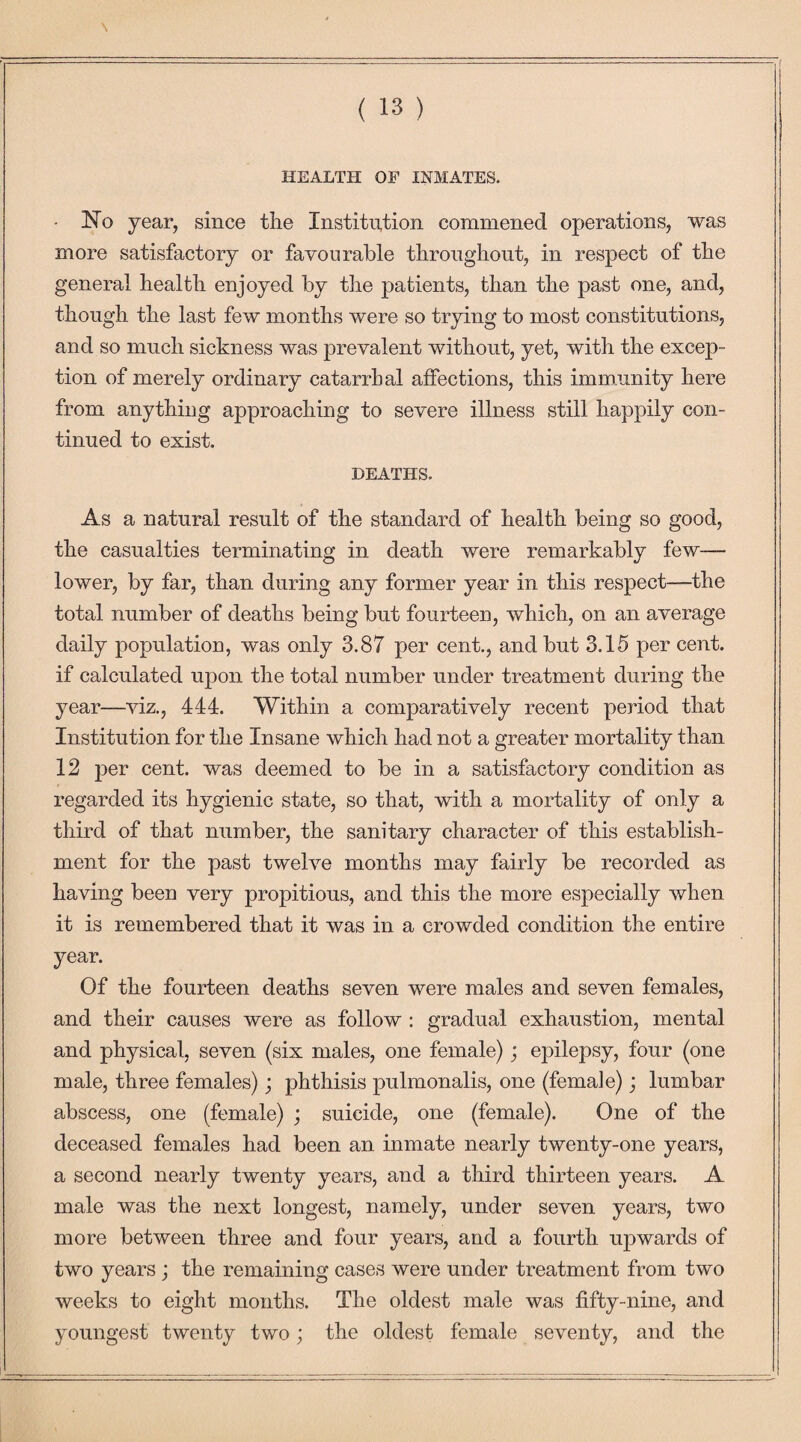 \ HEALTH OF INMATES. • No year, since the Institution commened operations, was more satisfactory or favourable throughout, in respect of the general health enjoyed by the patients, than the past one, and, though the last few months were so trying to most constitutions, and so much sickness was prevalent without, yet, with the excep¬ tion of merely ordinary catarrhal affections, this immunity here from anything approaching to severe illness still happily con¬ tinued to exist. DEATHS. As a natural result of the standard of health being so good, the casualties terminating in death were remarkably few— lower, by far, than during any former year in this respect—the total number of deaths being but fourteen, which, on an average daily population, was only 3.87 per cent., and but 3.15 per cent, if calculated upon the total number under treatment during the year—viz., 444. Within a comparatively recent period that Institution for the Insane which had not a greater mortality than 12 per cent, was deemed to be in a satisfactory condition as regarded its hygienic state, so that, with a mortality of only a third of that number, the sanitary character of this establish¬ ment for the past twelve months may fairly be recorded as having been very propitious, and this the more especially when it is remembered that it was in a crowded condition the entire year. Of the fourteen deaths seven were males and seven females, and their causes were as follow : gradual exhaustion, mental and physical, seven (six males, one female); epilepsy, four (one male, three females); phthisis pulmonalis, one (female); lumbar abscess, one (female) ; suicide, one (female). One of the deceased females had been an inmate nearly twenty-one years, a second nearly twenty years, and a third thirteen years. A male was the next longest, namely, under seven years, two more between three and four years, and a fourth upwards of two years ; the remaining cases were under treatment from two weeks to eight months. The oldest male was fifty-nine, and youngest twenty two; the oldest female seventy, and the