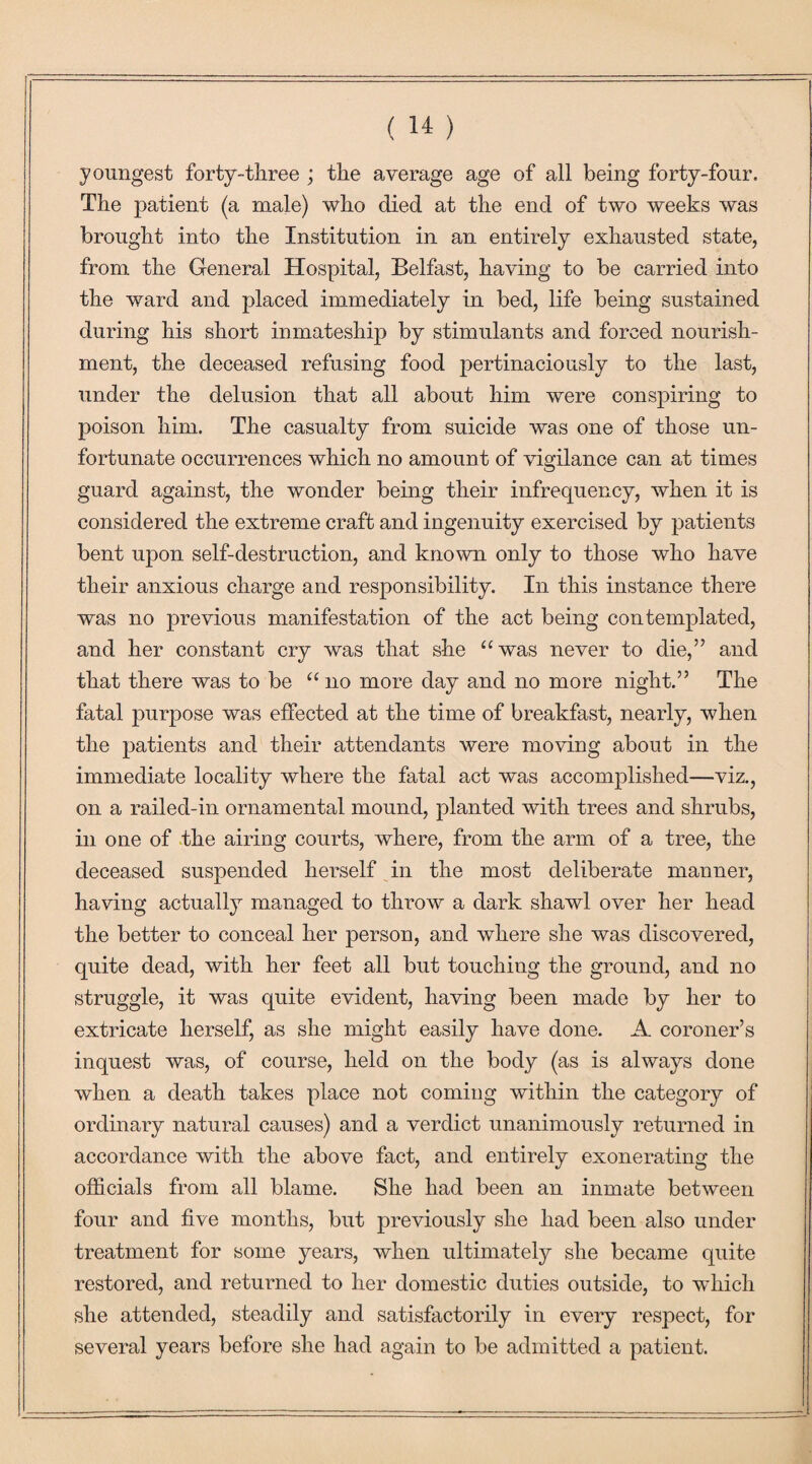 youngest forty-three ; the average age of all being forty-four. The patient (a male) who died at the end of two weeks was brought into the Institution in an entirely exhausted state, from the General Hospital, Belfast, having to be carried into the ward and placed immediately in bed, life being sustained during his short inmateship by stimulants and forced nourish¬ ment, the deceased refusing food pertinaciously to the last, under the delusion that all about him were conspiring to poison him. The casualty from suicide was one of those un¬ fortunate occurrences which no amount of vigilance can at times guard against, the wonder being their infrequency, when it is considered the extreme craft and ingenuity exercised by patients bent upon self-destruction, and known only to those who have their anxious charge and responsibility. In this instance there was no previous manifestation of the act being contemplated, and her constant cry was that she “was never to die,” and that there was to be “ no more day and no more night.” The fatal purpose was effected at the time of breakfast, nearly, when the patients and their attendants were moving about in the immediate locality where the fatal act was accomplished—viz., on a railed-in ornamental mound, planted with trees and shrubs, in one of the airing courts, where, from the arm of a tree, the deceased suspended herself in the most deliberate manner, having actually managed to throw a dark shawl over her head the better to conceal her person, and where she was discovered, quite dead, with her feet all but touching the ground, and no struggle, it was quite evident, having been made by her to extricate herself, as she might easily have done. A coroner’s inquest was, of course, held on the body (as is always done when a death takes place not coming within the category of ordinary natural causes) and a verdict unanimously returned in accordance with the above fact, and entirely exonerating the officials from all blame. She had been an inmate between four and five months, but previously she had been also under treatment for some years, when ultimately she became quite restored, and returned to her domestic duties outside, to which she attended, steadily and satisfactorily in every respect, for several years before she had again to be admitted a patient.