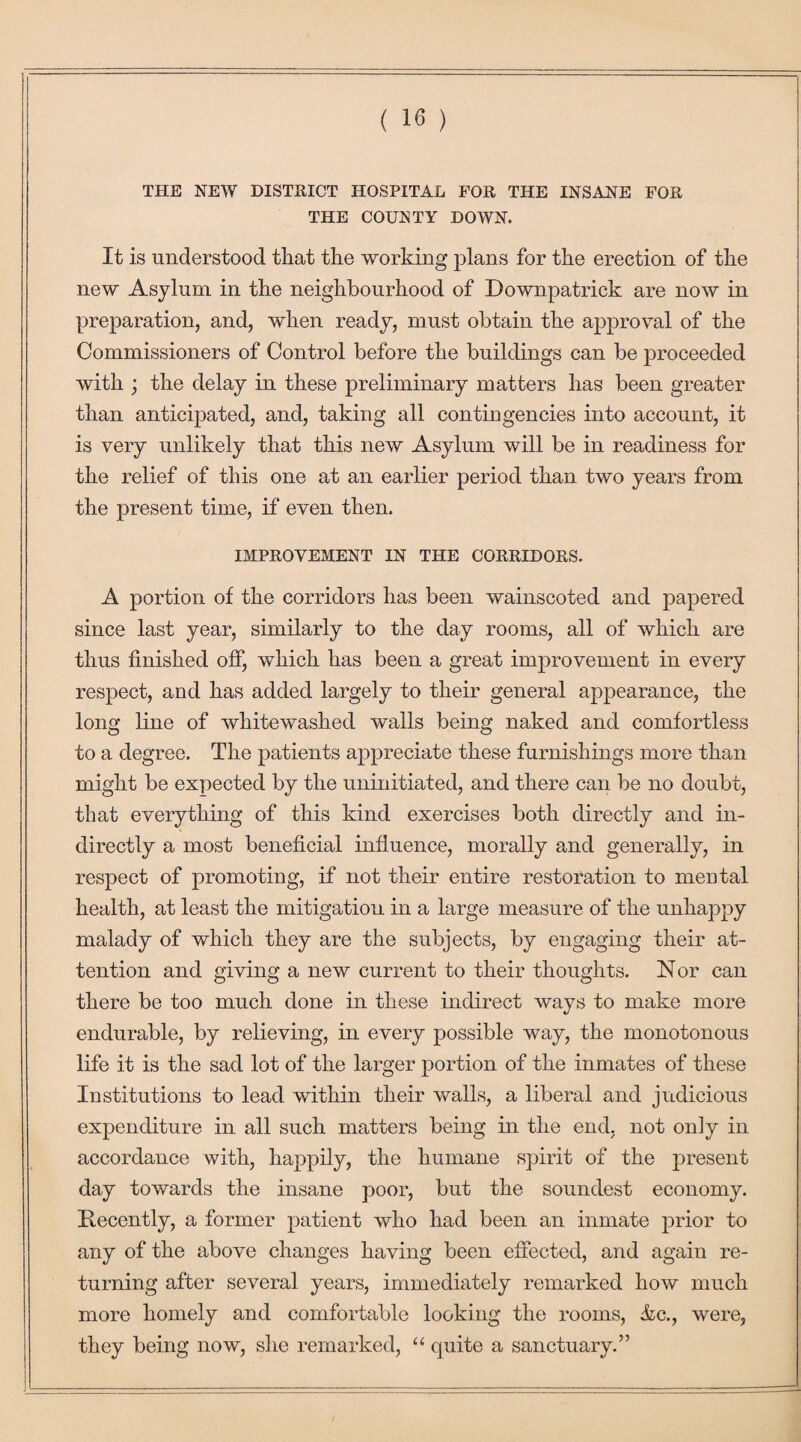 THE NEW DISTRICT HOSPITAL FOR THE INSANE FOR THE COUNTY DOWN. It is understood that the working plans for the erection of the new Asylum in the neighbourhood of Downpatrick are now in preparation, and, when ready, must obtain the approval of the Commissioners of Control before the buildings can be proceeded with ; the delay in these preliminary matters has been greater than anticipated, and, taking all contingencies into account, it is very unlikely that this new Asylum will be in readiness for the relief of this one at an earlier period than two years from the present time, if even then. IMPROVEMENT IN THE CORRIDORS. A portion of the corridors has been wainscoted and papered since last year, similarly to the day rooms, all of which are thus finished off, which has been a great improvement in every respect, and has added largely to their general appearance, the long line of whitewashed walls being naked and comfortless to a degree. The patients appreciate these furnishings more than might be expected by the uninitiated, and there can be no doubt, that everything of this kind exercises both directly and in¬ directly a most beneficial influence, morally and generally, in respect of promoting, if not their entire restoration to mental health, at least the mitigation in a large measure of the unhappy malady of which they are the subjects, by engaging their at¬ tention and giving a new current to their thoughts. Nor can there be too much done in these indirect ways to make more endurable, by relieving, in every possible way, the monotonous life it is the sad lot of the larger portion of the inmates of these Institutions to lead within their walls, a liberal and judicious expenditure in all such matters being in the end. not only in accordance with, happily, the humane spirit of the present day towards the insane poor, but the soundest economy. Decently, a former patient who had been an inmate prior to any of the above changes having been effected, and again re¬ turning after several years, immediately remarked how much more homely and comfortable looking the rooms, &c., were, they being now, she remarked, “ quite a sanctuary.”