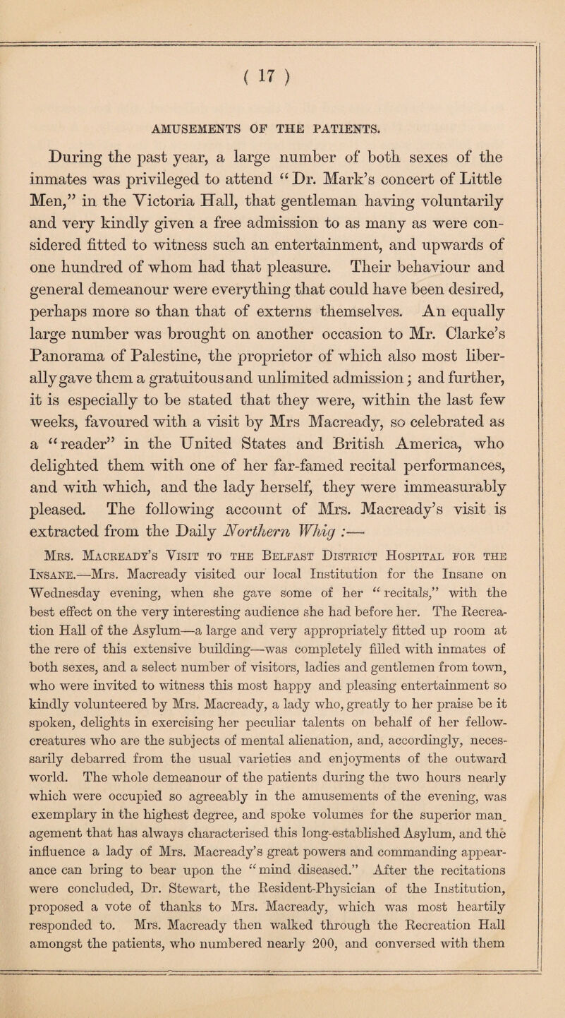 AMUSEMENTS OF THE PATIENTS. During the past year, a large number of both sexes of the inmates was privileged to attend “ Dr. Mark’s concert of Little Men,” in the Victoria Hall, that gentleman having voluntarily and very kindly given a free admission to as many as were con¬ sidered fitted to witness such an entertainment, and upwards of one hundred of whom had that pleasure. Their behaviour and general demeanour were everything that could have been desired, perhaps more so than that of externs themselves. An equally large number was brought on another occasion to Mr. Clarke’s Panorama of Palestine, the proprietor of which also most liber¬ ally gave them a gratuitous and unlimited admission; and further, it is especially to be stated that they were, within the last few weeks, favoured with a visit by Mrs Macready, so celebrated as a “ reader” in the United States and British America, who delighted them with one of her far-famed recital performances, and with which, and the lady herself, they were immeasurably pleased. The following account of Mrs. Macready’s visit is extracted from the Daily Northern Whig :— Mrs. Macready’s Visit to the Belfast District Hospital for the Insane.—Mrs. Macready visited our local Institution for the Insane on Wednesday evening, when she gave some of her “ recitals,” with the best effect on the very interesting audience she had before her. The Recrea- tion Hall of the Asylum—a large and very appropriately fitted up room at the rere of this extensive building—was completely filled with inmates of both sexes, and a select number of visitors, ladies and gentlemen from town, who were invited to witness this most happy and pleasing entertainment so kindly volunteered by Mrs. Macready, a lady who, greatly to her praise be it spoken, delights in exercising her peculiar talents on behalf of her fellow- creatures who are the subjects of mental alienation, and, accordingly, neces¬ sarily debarred from the usual varieties and enjoyments of the outward world. The whole demeanour of the patients during the two hours nearly which were occupied so agreeably in the amusements of the evening, was exemplary in the highest degree, and spoke volumes for the superior man. agement that has always characterised this long-established Asylum, and the influence a lady of Mrs. Macready’s great powers and commanding appear¬ ance can bring to bear upon the “mind diseased.” After the recitations were concluded, Dr. Stewart, the Resident-Physician of the Institution, proposed a vote of thanks to Mrs. Macready, which was most heartily responded to. Mrs. Macready then walked through the Recreation Hall amongst the patients, who numbered nearly 200, and conversed with them