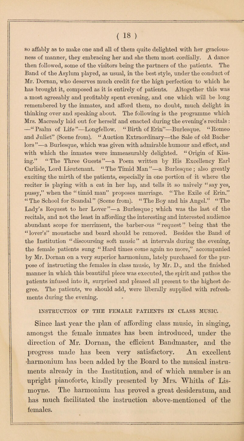 so affably as to make one and all of them quite delighted with her gracious¬ ness of manner, they embracing her and she them most cordially. A dance then followed, some of the visitors being the partners of the patients. The Band of the Asylum played, as usual, in the best style, under the conduct of Mr. Dornan, who deserves much credit for the high perfection to which he has brought it, composed as it is entirely of patients. Altogether this was a most agreeably and profitably spent evening, and one which will be long remembered by the inmates, and afford them, no doubt, much delight in thinking over and speaking about. The following is the programme which Mrs. Macready laid out for herself and enacted during the evening’s recitals : —“ Psalm of Life’’—Longfellow. “ Birth of Erin”—Burlesque. “ Romeo and Juliet” (Scene from). “ Auction Extraordinary—the Sale of old Bache¬ lors ”—a Burlesque, which was given with admirable humour and effect, and with which the inmates were immeasurably delighted. “ Origin of Kiss¬ ing.” “The Three Guests”—a Poem written by His Excellency Earl Carlisle, Lord Lieutenant. “ The Timid Man ”—a Burlesque ; also greatly exciting the mirth of the patients, especially in one portion of it where the reciter is playing with a cat in her lap, and tells it so naively “ say yes, pussy,” when the “ timid man” proposes marriage. “ The Exile of Erin.” “ The School for Scandal” (Scene from). “ The Boy and his Angel.” “ The Lady’s Request to her Lover”—a Burlesque; which was the last of the recitals, and not the least in affording the interesting and interested audience abundant scope for merriment, the barber-ous “request” being that the “lover’s” moustache and beard should be removed. Besides the Band of the Institution “discoursing soft music” at intervals during the evening, the female patients sung “ Hard times come again no more,” accompanied by Mr. Dornan on a very superior harmonium, lately purchased for the pur¬ pose of instructing the females in class music, by Mr. D., and the finished manner in which this beautiful piece was executed, the spirit and pathos the patients infused into it, surprised and pleased all present to the highest de¬ gree. The patients, we should add, were liberally supplied with refresh¬ ments during the evening. INSTRUCTION OF THE FEMALE PATIENTS IN CLASS MUSIC. Since last year the plan of affording class music, in singing, amongst the female inmates has been introduced, under the direction of Mr. Dornan, the efficient Bandmaster, and the progress made has been very satisfactory. An excellent •harmonium has been added by the Board to the musical instru¬ ments already in the Institution, and of which number is an upright pianoforte, kindly presented by Mrs. Wliitla of Lis- moyne. The harmonium has proved a great desideratum, and has much facilitated the instruction above-mentioned of the females.