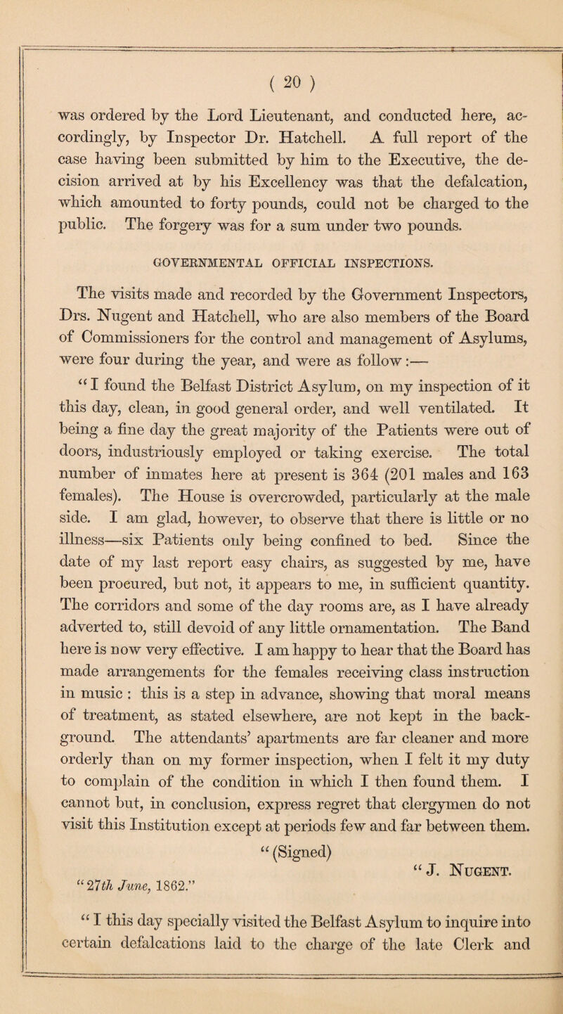 was ordered by the Lord Lieutenant, and conducted here, ac¬ cordingly, by Inspector Dr. Hatched. A full report of the case having been submitted by him to the Executive, the de¬ cision arrived at by his Excellency was that the defalcation, which amounted to forty pounds, could not be charged to the public. The forgery was for a sum under two pounds. GOVERNMENTAL OFFICIAL INSPECTIONS. The visits made and recorded by the Government Inspectors, Drs. Nugent and Hatched, who are also members of the Board of Commissioners for the control and management of Asylums, were four during the year, and were as follow:— aI found the Belfast District Asylum, on my inspection of it this day, clean, in good general order, and wed ventilated. It being a fine day the great majority of the Patients were out of doors, industriously employed or taking exercise. The total number of inmates here at present is 364 (201 males and 163 females). The House is overcrowded, particularly at the male side. I am glad, however, to observe that there is little or no illness—six Patients only being confined to bed. Since the date of my last report easy chairs, as suggested by me, have been procured, but not, it appears to me, in sufficient quantity. The corridors and some of the day rooms are, as I have already adverted to, still devoid of any little ornamentation. The Band here is now very effective. I am happy to hear that the Board has made arrangements for the females receiving class instruction in music : this is a step in advance, showing that moral means of treatment, as stated elsewhere, are not kept in the back¬ ground. The attendants’ apartments are far cleaner and more orderly than on my former inspection, when I felt it my duty to complain of the condition in which I then found them. I cannot but, in conclusion, express regret that clergymen do not visit this Institution except at periods few and far between them. “ (Signed) “ J. Nugent. “27th June, 1862.” u I this day specially visited the Belfast Asylum to inquire into certain defalcations laid to the charge of the late Clerk and