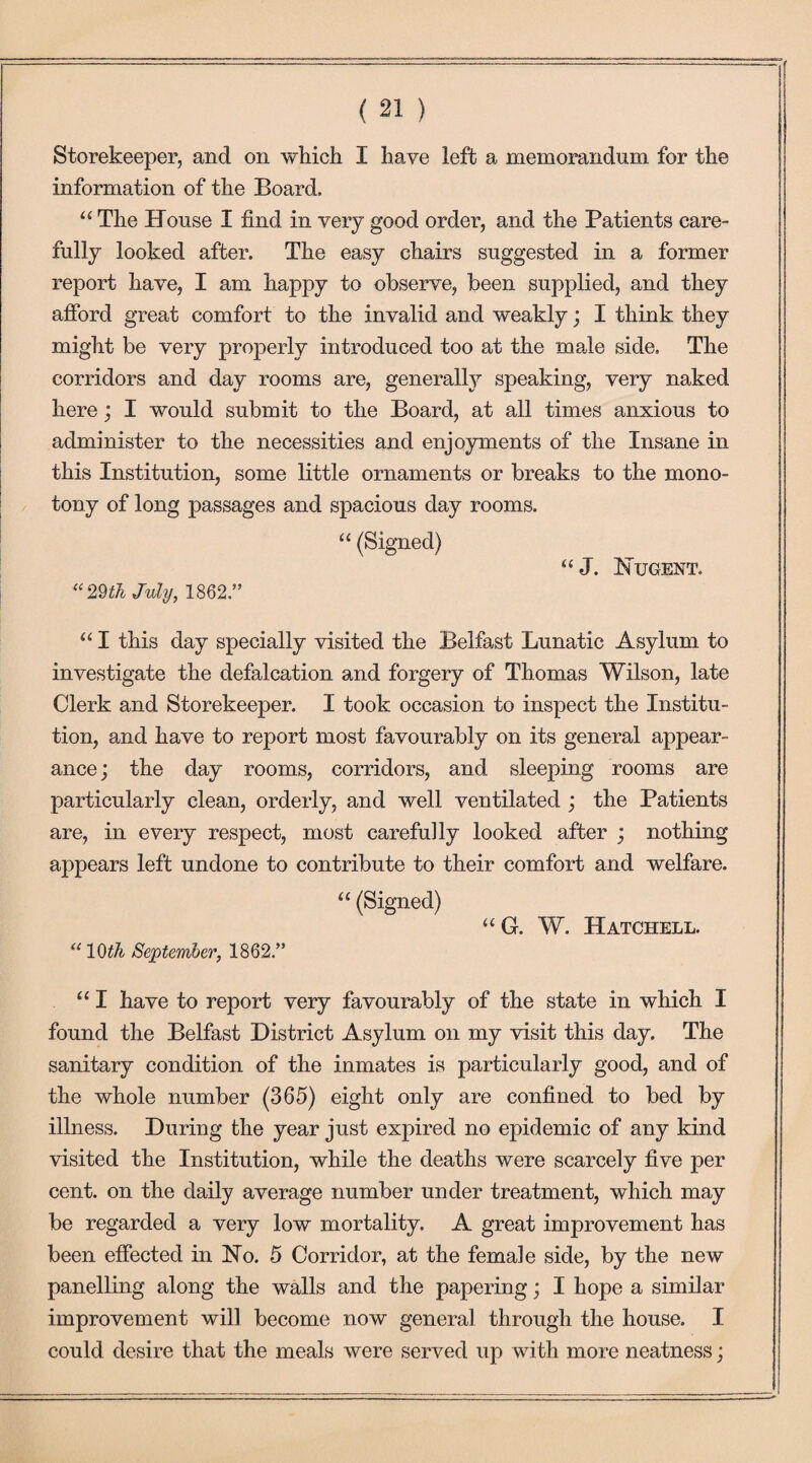 Storekeeper, and on which I have left a memorandum for the information of the Board, “ The House I find in very good order, and the Patients care¬ fully looked after. The easy chairs suggested in a former report have, I am happy to observe, been supplied, and they afford great comfort to the invalid and weakly; I think they might be very properly introduced too at the male side. The corridors and day rooms are, generally speaking, very naked here; I would submit to the Board, at all times anxious to administer to the necessities and enjoyments of the Insane in this Institution, some little ornaments or breaks to the mono¬ tony of long passages and spacious day rooms. “ (Signed) “J. Hugent. “29th July, 1862.” “ I this day specially visited the Belfast Lunatic Asylum to investigate the defalcation and forgery of Thomas Wilson, late Clerk and Storekeeper. I took occasion to inspect the Institu¬ tion, and have to report most favourably on its general appear¬ ance; the day rooms, corridors, and sleeping rooms are particularly clean, orderly, and well ventilated ; the Patients are, in every respect, most carefully looked after ; nothing appears left undone to contribute to their comfort and welfare. “ (Signed) “G. W. Hatchell. “ 10th September, 1862.” “ I have to report very favourably of the state in which I found the Belfast District Asylum on my visit this day. The sanitary condition of the inmates is particularly good, and of the whole number (365) eight only are confined to bed by illness. During the year just expired no epidemic of any kind visited the Institution, while the deaths were scarcely five per cent, on the daily average number under treatment, which may be regarded a very low mortality. A great improvement has been effected in Ho. 5 Corridor, at the female side, by the new panelling along the walls and the papering; I hope a similar improvement will become now general through the house. I could desire that the meals were served up with more neatness;