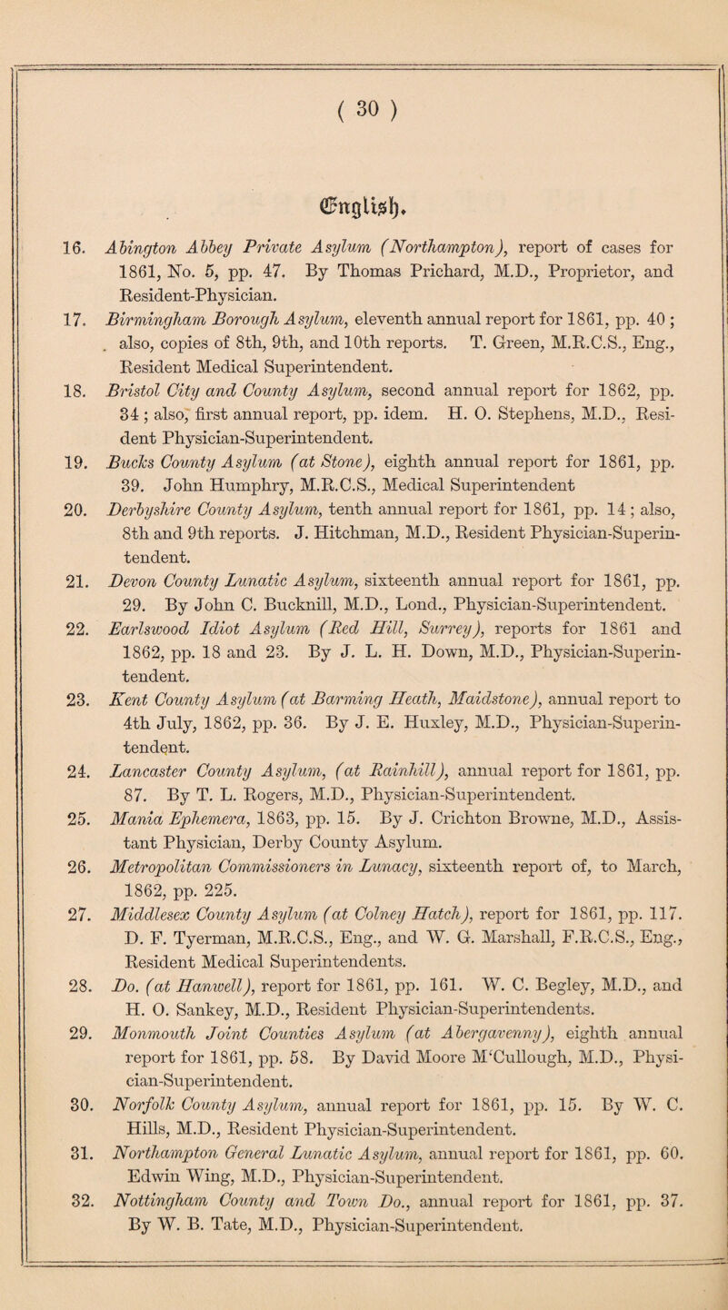 ffittgltsl). 16. Abington Abbey Private Asylum (Northampton), report of cases for 1861, No. 5, pp. 47. By Thomas Prichard, M.D., Proprietor, and Resident-Physician. 17. Birmingham Borough Asylum, eleventh annual report for 1861, pp. 40 ; also, copies of 8th, 9th, and 10th reports. T. Green, M.R.C.S., Eng., Resident Medical Superintendent. 18. Bristol City and County Asylum, second annual report for 1862, pp. 34 ; also, first annual report, pp. idem. H. 0. Stephens, M.D., Resi¬ dent Physician-Superintendent. 19. Bucks County Asylum (at Stone), eighth annual report for 1861, pp. 39. John Humphry, M.R.C.S., Medical Superintendent 20. Derbyshire County Asylum, tenth annual report for 1861, pp. 14 ; also, 8th and 9th reports. J. Hitchman, M.D., Resident Physician-Superin¬ tendent. 21. Devon County Lunatic Asylum, sixteenth annual report for 1861, pp. 29. By John C. Bucknill, M.D., Lond., Physician-Superintendent. 22. Earlswood Idiot Asylum (Red Hill, Surrey), reports for 1861 and 1862, pp. 18 and 23. By J. L. H. Down, M.D., Physician-Superin¬ tendent. 23. Kent County Asylum (at Banning Heath, Maidstone), annual report to 4th July, 1862, pp. 36. By J. E. Huxley, M.D., Physician-Superin¬ tendent. 24. Lancaster County Asylum, (at Rainhill), annual report for 1861, pp. 87. By T. L. Rogers, M.D., Physician-Superintendent. 25. Mania Ephemera, 1863, pp. 15. By J. Crichton Browne, M.D., Assis¬ tant Physician, Derby County Asylum. 26. Metropolitan Commissioners in Lunacy, sixteenth report of, to March, 1862, pp. 225. 27. Middlesex County Asylum (at Colney Hatch), report for 1861, pp. 117. D. F. Tyerman, M.R.C.S., Eng., and W. G. Marshall, F.R.C.S., Eng., Resident Medical Superintendents. 28. Do. (at Hamvell), report for 1861, pp. 161. W. C. Begley, M.D., and H. O. Sankey, M.D., Resident Physician-Superintendents. 29. Monmouth Joint Counties Asylum (at Abergavenny), eighth annual report for 1861, pp. 58. By David Moore MHullough, M.D., Physi¬ cian-Superintendent. 30. Norfolk County Asylum, annual report for 1861, pp. 15. By W. C. Hills, M.D., Resident Physician-Superintendent. 31. Northampton General Lunatic Asylum, annual report for 1861, pp. 60. Edwin Wing, M.D., Physician-Superintendent. 32. Nottingham County and Town Do., annual report for 1861, pp. 37. By W. B. Tate, M.D., Physician-Superintendent.