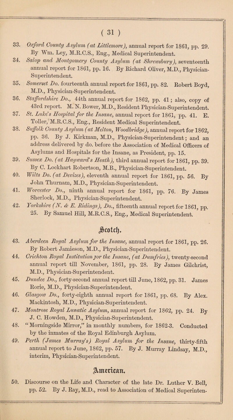 33. Oxford County Asylum (at Littlemore), annual report for 1861, pp. 29. By Wm. Ley, M.R.C.S., Eng., Medical Superintendent. 34. Salop and Montgomery County Asylum (at Shrewsbury), seventeenth. annual report for 1861, pp. 16. By Richard Oliver, M.D., Physician- Superintendent. 35. Somerset Do. fourteenth annual report for 1861, pp. 82. Robert Boyd, M.D., Physician-Superintendent. 36. Staffordshire Do., 44th annual report for 1862, pp. 41; also, copy of 43rd report. M. N. Bower, M.D., Resident Physician-Superintendent. 37. St. Lule's Hospital for the Insane, annual report for 1861, pp. 41. E. Toller, M.R.C.S., Eng., Resident Medical Superintendent. 38. Suffolk County Asylum (at Melton, Woodbridge), annual report for 1862, pp. 36. By J. Kirkman, M.D., Physician-Superintendent; and an address delivered by do. before the Association of Medical Officers of Asylums and Hospitals for the Insane, as President, pp. 15. 39. Sussex Do. (at Hayward's Heath), third annual report for 1861, pp. 39. By C. Lockhart Robertson, M.B., Physician-Superintendent. 40. Wilts Do. (at Devizes), eleventh annual report for 1861, pp. 56. By John Thurnam, M.D., Physician-Superintendent. 41. Worcester Do., ninth annual report for 1861, pp. 76. By James Sherlock, M.D., Physician-Superintendent. 42. Yorkshire (N. & E. Ridings), Do., fifteenth annual report for 1861, pp. 25. By Samuel Hill, M.R.C.S., Eng., Medical Superintendent. ^cotrip 43. Aberdeen Royal Asylum for the Insane, annual report for 1861, pp. 26. By Robert Jamieson, M.D., Physician-Superintendent. 44. Crichton Royal Institution jor the Insane, (at Dumfries), twenty-second annual report till November, 1861, pp. 28. By James Gilchrist, M.D., Physician-Superintendent. 45. Dundee Do., forty-second annual report till June, 1862, pp. 31. James Rorie, M.D., Physician-Superintendent. 46. Glasgow Do., forty-eighth annual report for 1861, pp. 68. By Alex. Mackintosh, M.D., Physician-Superintendent. 47. Montrose Royal Lunatic Asylum, annual report for 1862, pp. 24. By J. C. Howden, M.D., Physician-Superintendent. 48. “ Morningside Mirror,” in monthly numbers, for 1862-3. Conducted by the inmates of the Royal Edinburgh Asylum. 49. Perth (James Murray's) Royal Asylum for the Insane, thirty-fifth annual report to June, 1862, pp. 57. By J. Murray Lindsay, M.D., interim, Physician-Superintendent. Icmmcatt, 50. Discourse on the Life and Character of the late Dr. Luther V. Bell, pp. 52. By J. Ray, M.D., read to Association of Medical Superinten-