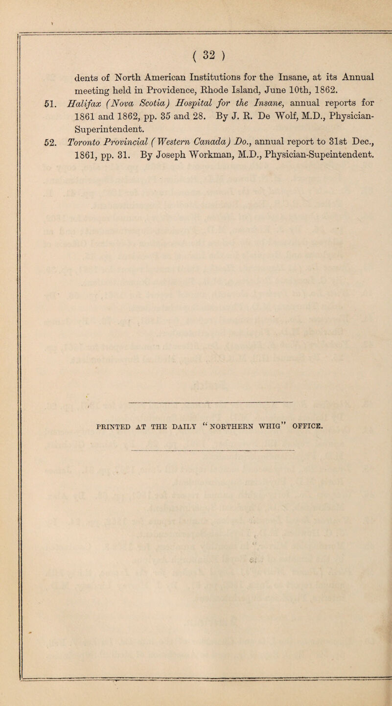 dents of North American Institutions for the Insane, at its Annual meeting held in Providence, Rhode Island, June 10th, 1862. 51. Halifax (Nova Scotia) Hospital for the Insane, annual reports for 1861 and 1862, pp. 35 and 28. By J. R. De Wolf, M.D., Physician- Superintendent. 52. Toronto Provincial ( Western Canada) Ho., annual report to 31st Dec., 1861, pp. 31. By Joseph Workman, M.D., Physician-Supeintendent. PRINTED AT THE DAILY u NORTHERN WHIG” OFFICE.