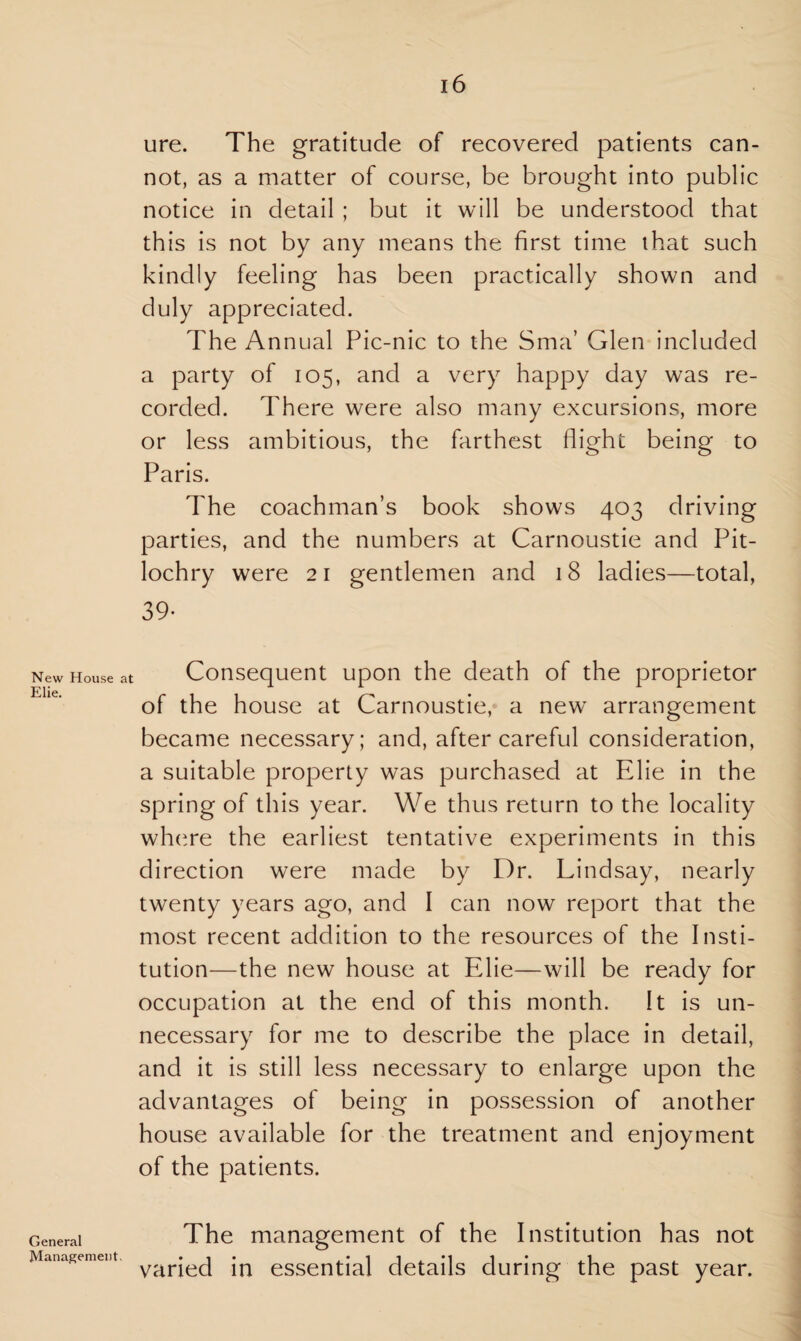 New House Elie. General Management. 16 ure. The gratitude of recovered patients can¬ not, as a matter of course, be brought into public notice in detail ; but it will be understood that this is not by any means the first time that such kindly feeling has been practically shown and duly appreciated. The Annual Pic-nic to the Sma’ Glen included a party of 105, and a very happy day was re¬ corded. There were also many excursions, more or less ambitious, the farthest flight being to Paris. The coachman’s book shows 403 driving parties, and the numbers at Carnoustie and Pit¬ lochry were 21 gentlemen and 18 ladies—total, 39- Consequent upon the death of the proprietor of the house at Carnoustie, a new arrangement became necessary; and, after careful consideration, a suitable property was purchased at Elie in the spring of this year. We thus return to the locality where the earliest tentative experiments in this direction were made by Dr. Lindsay, nearly twenty years ago, and I can now report that the most recent addition to the resources of the Insti¬ tution—the new house at Elie—will be ready for occupation at the end of this month. It is un¬ necessary for me to describe the place in detail, and it is still less necessary to enlarge upon the advantages of being in possession of another house available for the treatment and enjoyment of the patients. The management of the Institution has not varied in essential details during the past year.
