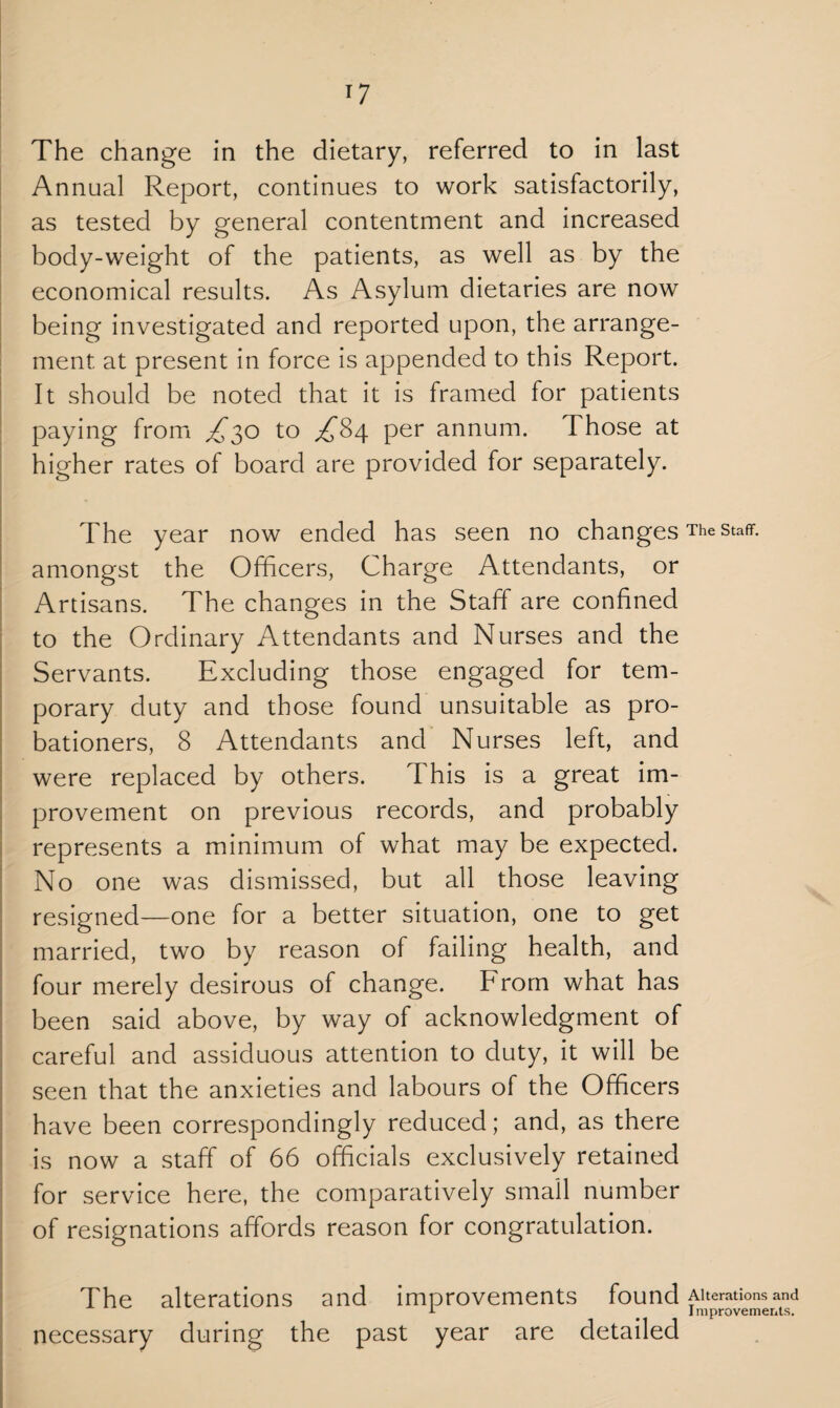 T7 The change in the dietary, referred to in last Annual Report, continues to work satisfactorily, as tested by general contentment and increased body-weight of the patients, as well as by the economical results. As Asylum dietaries are now being investigated and reported upon, the arrange¬ ment at present in force is appended to this Report. It should be noted that it is framed for patients paying from £30 to ^84 per annum. Those at higher rates of board are provided for separately. The year now ended has seen no changes The staff, amongst the Officers, Charge Attendants, or Artisans. The changes in the Staff are confined to the Ordinary Attendants and Nurses and the Servants. Excluding those engaged for tem¬ porary duty and those found unsuitable as pro¬ bationers, 8 Attendants and Nurses left, and were replaced by others. This is a great im¬ provement on previous records, and probably represents a minimum of what may be expected. No one was dismissed, but all those leaving resigned—one for a better situation, one to get married, two by reason of failing health, and four merely desirous of change. From what has been said above, by way of acknowledgment of careful and assiduous attention to duty, it will be seen that the anxieties and labours of the Officers have been correspondingly reduced; and, as there is now a staff of 66 officials exclusively retained for service here, the comparatively small number of resignations affords reason for congratulation. The alterations and improvements found Aiteratumsand necessary during the past year are detailed