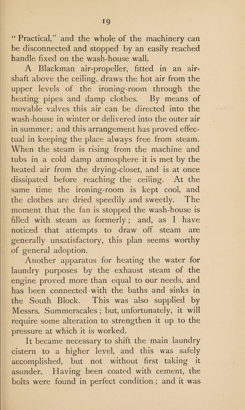 “ Practical,” and the whole of the machinery can be disconnected and stopped by an easily reached handle fixed on the wash-house wall. A Blackman air-propeller, fitted in an air- shaft above the ceiling, draws the hot air from the upper levels of the ironing-room through the heating pipes and damp clothes. By means of movable valves this air can be directed into the wash-house in winter or delivered into the outer air in summer; and this arrangement has proved effec¬ tual in keeping the place always free from steam. When the steam is rising from the machine and tubs in a cold damp atmosphere it is met by the heated air from the drying-closet, and is at once dissipated before reaching the ceiling. At the same time the ironing-room is kept cool, and the clothes are dried speedily and sweetly. The moment that the fan is stopped the wash-house is filled with steam as formerly ; and, as I have noticed that attempts to draw off steam are generally unsatisfactory, this plan seems worthy of general adoption. Another apparatus for heating the water for laundry purposes by the exhaust steam of the engine proved more than equal to our needs, and has been connected with the baths and sinks in the South Block. This was also supplied by Messrs. Summerscales ; but, unfortunately, it will require some alteration to strengthen it up to the pressure at which it is worked. It became necessary to shift the main laundry cistern to a higher level, and this was safely accomplished, but not without first taking it asunder. Having been coated with cement, the bolts were found in perfect condition ; and it was