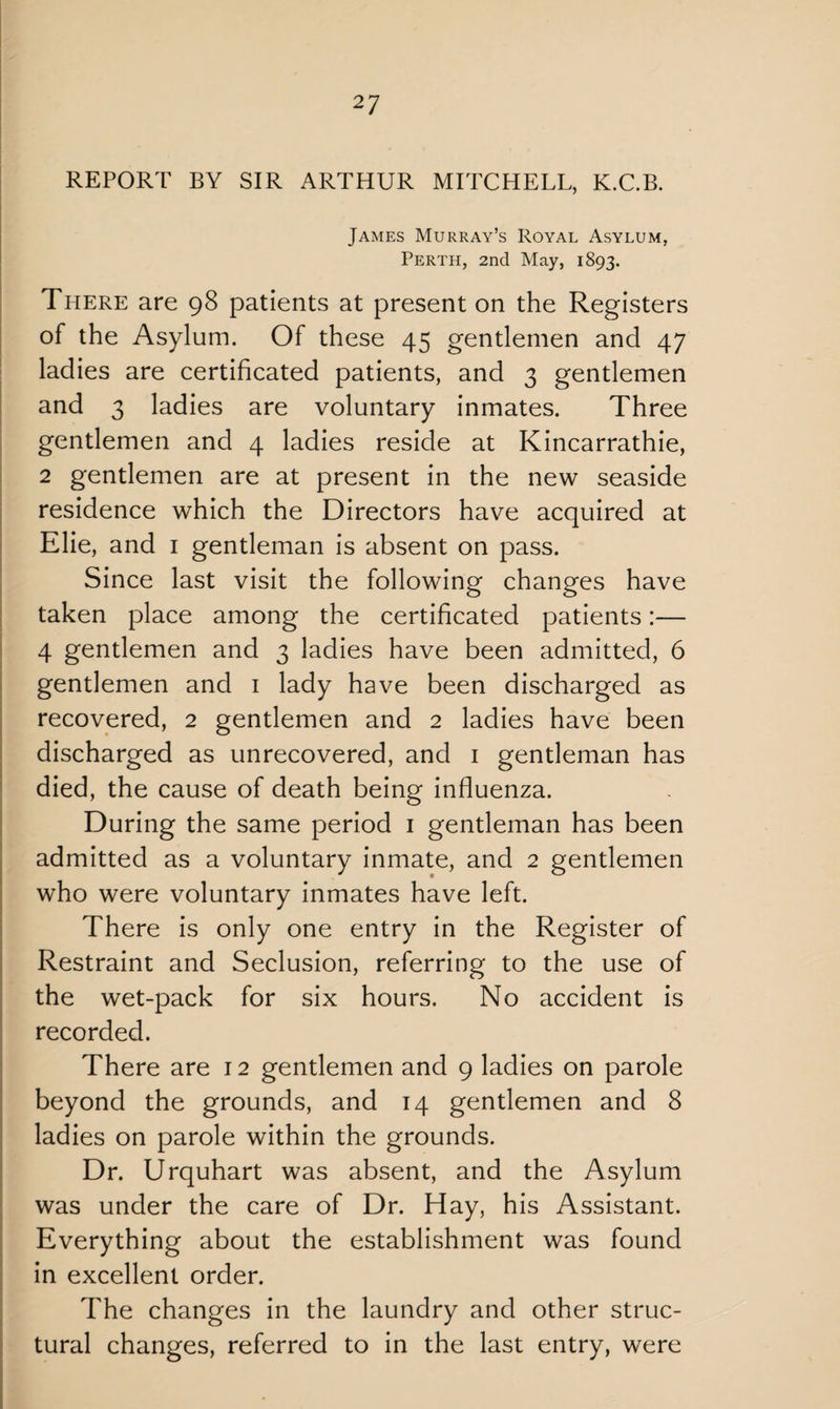 REPORT BY SIR ARTHUR MITCHELL, K.C.B. James Murray’s Royal Asylum, Perth, 2nd May, 1893. There are 98 patients at present on the Registers of the Asylum. Of these 45 gentlemen and 47 ladies are certificated patients, and 3 gentlemen and 3 ladies are voluntary inmates. Three gentlemen and 4 ladies reside at Kincarrathie, 2 gentlemen are at present in the new seaside residence which the Directors have acquired at Elie, and 1 gentleman is absent on pass. Since last visit the following changes have taken place among the certificated patients:— 4 gentlemen and 3 ladies have been admitted, 6 gentlemen and 1 lady have been discharged as recovered, 2 gentlemen and 2 ladies have been discharged as unrecovered, and 1 gentleman has died, the cause of death being influenza. During the same period 1 gentleman has been admitted as a voluntary inmate, and 2 gentlemen who were voluntary inmates have left. There is only one entry in the Register of Restraint and Seclusion, referring to the use of the wet-pack for six hours. No accident is recorded. There are 12 gentlemen and 9 ladies on parole beyond the grounds, and 14 gentlemen and 8 ladies on parole within the grounds. Dr. Urquhart was absent, and the Asylum was under the care of Dr. Hay, his Assistant. Everything about the establishment was found in excellent order. The changes in the laundry and other struc¬ tural changes, referred to in the last entry, were