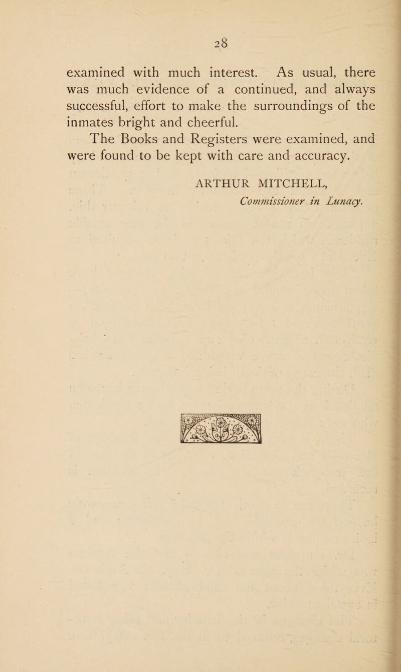 examined with much interest. As usual, there was much evidence of a continued, and always successful, effort to make the surroundings of the inmates bright and cheerful. The Books and Registers were examined, and were found to be kept with care and accuracy. ARTHUR MITCHELL,