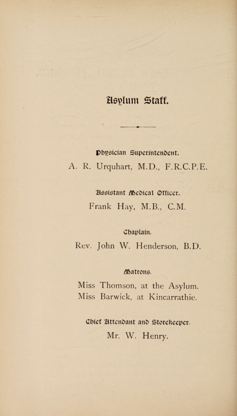 Hs^Ium Staff. •-♦- physician Superintendent. A. R. Urquhart, M.D., F.R.C.P.E. assistant Medical ©fficer. Frank Hay, M.B., C.M. Chaplain. Rev. John W. Henderson, B.D. Matrons. Miss Thomson, at the Asylum. Miss Barwick, at Kincarrathie. Chief attendant and Storekeeper. Mr. W. Henry.