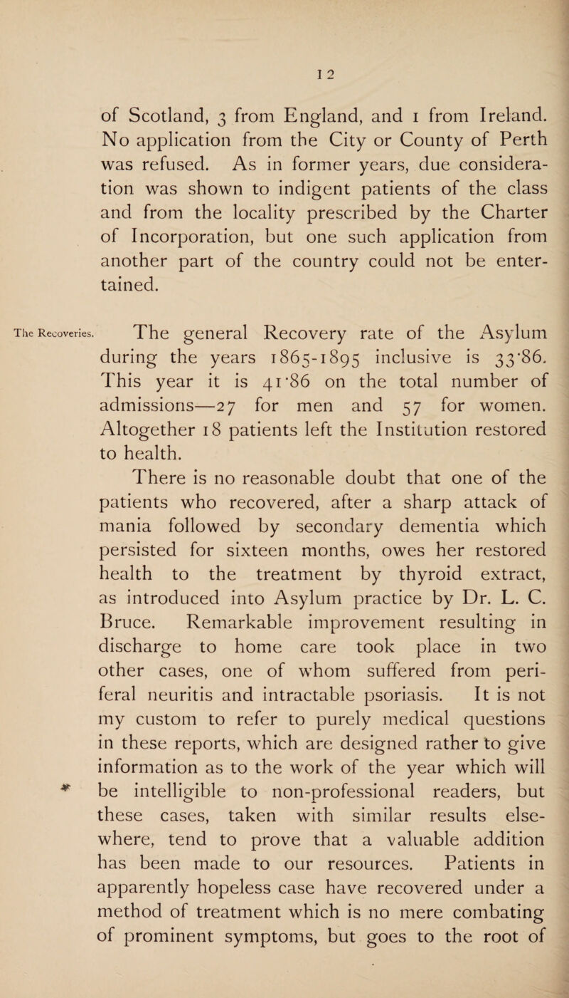 The Recoveries. #• I 2 of Scotland, 3 from England, and 1 from Ireland. No application from the City or County of Perth was refused. As in former years, due considera¬ tion was shown to indigent patients of the class and from the locality prescribed by the Charter of Incorporation, but one such application from another part of the country could not be enter¬ tained. The general Recovery rate of the Asylum during the years 1865-1895 inclusive is 33*86. This year it is 41’86 on the total number of admissions—27 for men and 57 for women. Altogether 18 patients left the Institution restored to health. There is no reasonable doubt that one of the patients who recovered, after a sharp attack of mania followed by secondary dementia which persisted for sixteen months, owes her restored health to the treatment by thyroid extract, as introduced into Asylum practice by Dr. L. C. Bruce. Remarkable improvement resulting in discharge to home care took place in two other cases, one of whom suffered from peri- feral neuritis and intractable psoriasis. It is not my custom to refer to purely medical questions in these reports, which are designed rather to give information as to the work of the year which will be intelligible to non-professional readers, but these cases, taken with similar results else¬ where, tend to prove that a valuable addition has been made to our resources. Patients in apparently hopeless case have recovered under a method of treatment which is no mere combating of prominent symptoms, but goes to the root of