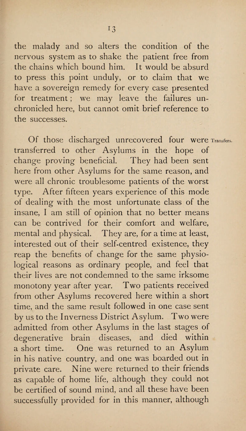 the malady and so alters the condition of the nervous system as to shake the patient free from the chains which bound him. It would be absurd to press this point unduly, or to claim that we have a sovereign remedy for every case presented for treatment; we may leave the failures un¬ chronicled here, but cannot omit brief reference to the successes. Of those discharged unrecovered four were Transfers, transferred to other Asylums in the hope of change proving beneficial. They had been sent here from other Asylums for the same reason, and were all chronic troublesome patients of the worst type. After fifteen years experience of this mode of dealing with the most unfortunate class of the insane, I am still of opinion that no better means can be contrived for their comfort and welfare, mental and physical. They are, for a time at least, interested out of their self-centred existence, they reap the benefits of change for the same physio¬ logical reasons as ordinary people, and feel that their lives are not condemned to the same irksome monotony year after year. Two patients received from other Asylums recovered here within a short time, and the same result followed in one case sent by us to the Inverness District Asylum. Two were admitted from other Asylums in the last stages of degenerative brain diseases, and died within a short time. One was returned to an Asylum in his native country, and one was boarded out in private care. Nine were returned to their friends as capable of home life, although they could not be certified of sound mind, and all these have been successfully provided for in this manner, although