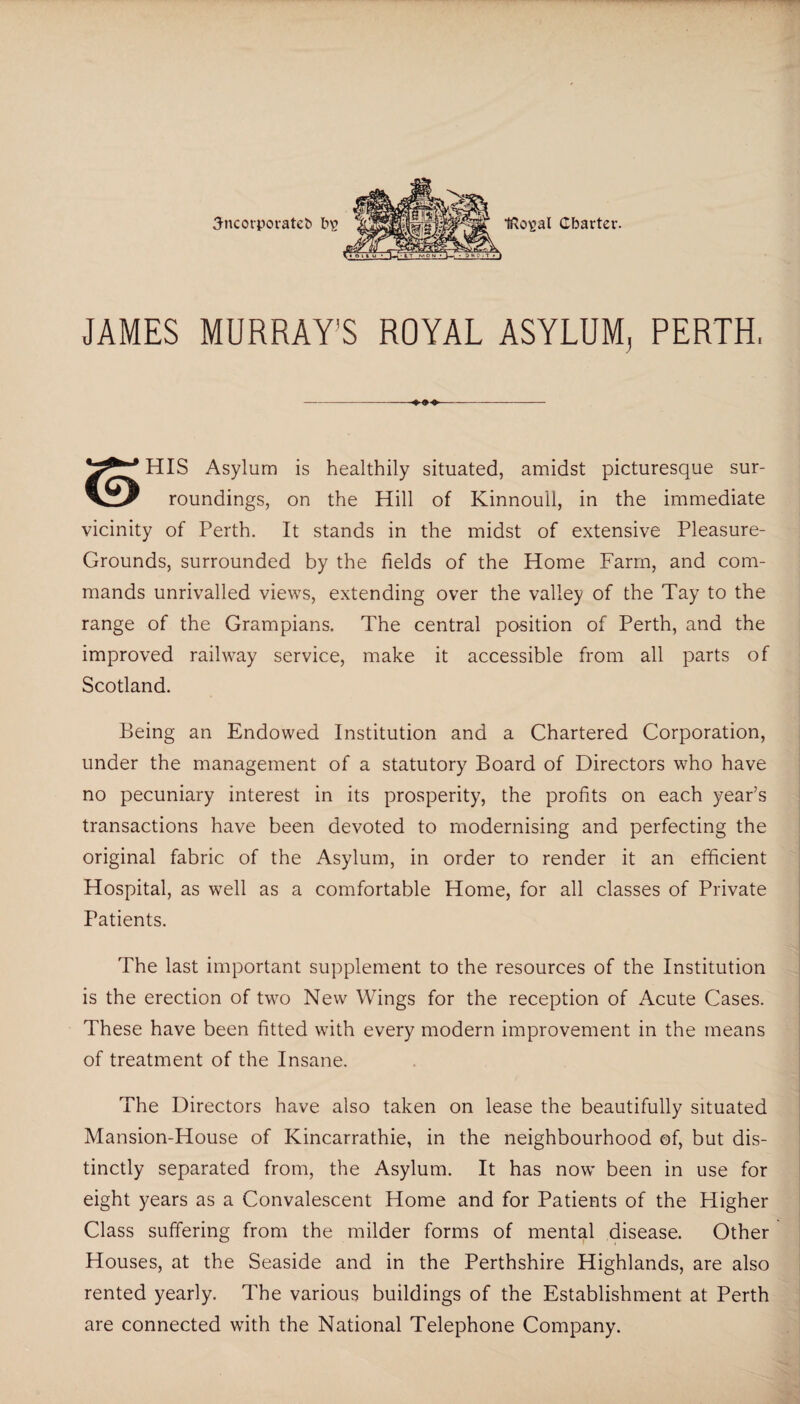 JAMES MURRAY'S ROYAL ASYLUM, PERTH, -4^4.- HIS Asylum is healthily situated, amidst picturesque sur- roundings, on the Hill of Kinnoull, in the immediate vicinity of Perth. It stands in the midst of extensive Pleasure- Grounds, surrounded by the fields of the Home Farm, and com¬ mands unrivalled views, extending over the valley of the Tay to the range of the Grampians. The central position of Perth, and the improved railway service, make it accessible from all parts of Scotland. Being an Endowed Institution and a Chartered Corporation, under the management of a statutory Board of Directors who have no pecuniary interest in its prosperity, the profits on each year’s transactions have been devoted to modernising and perfecting the original fabric of the Asylum, in order to render it an efficient Hospital, as well as a comfortable Home, for all classes of Private Patients. The last important supplement to the resources of the Institution is the erection of two New Wings for the reception of Acute Cases. These have been fitted with every modern improvement in the means of treatment of the Insane. The Directors have also taken on lease the beautifully situated Mansion-House of Kincarrathie, in the neighbourhood of, but dis¬ tinctly separated from, the Asylum. It has now been in use for eight years as a Convalescent Home and for Patients of the Higher Class suffering from the milder forms of mental disease. Other Houses, at the Seaside and in the Perthshire Highlands, are also rented yearly. The various buildings of the Establishment at Perth are connected with the National Telephone Company.