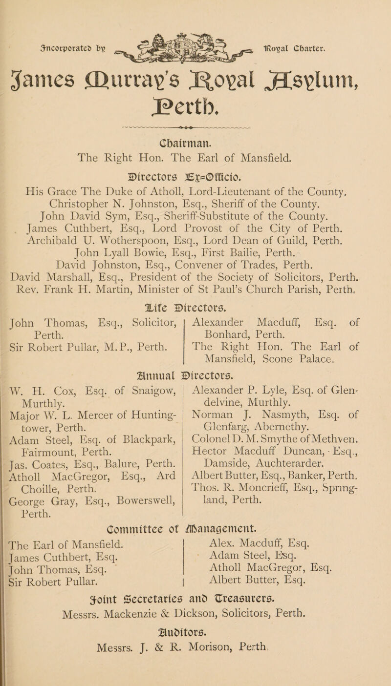 3ncorporatet> b>g IRcrgal Charter. Raines £L>urra\>’s J?io\>al J?ertb. JCs^lum, Chairman. The Right Hon. The Earl of Mansfield. Directors ;iEp=©fficio. His Grace The Duke of Atholl, Lord-Lieutenant of the County. Christopher N. Johnston, Esq., Sheriff of the County. John David Sym, Esq., Sheriff-Substitute of the County. James Cuthbert, Esq., Lord Provost of the City of Perth. Archibald U. Wotherspoon, Esq., Lord Dean of Guild, Perth. John Lyall Bowie, Esq., First Bailie, Perth. David Johnston, Esq., Convener of Trades, Perth. David Marshall, Esq., President of the Society of Solicitors, Perth. Rev. Frank H. Martin, Minister of St Paul’s Church Parish, Perth, John Thomas, Esq. Perth. Sir Robert Pullar, M.P., Perth. Alexander Macduff, Esq. of Bonhard, Perth. The Right Hon. The Earl of Mansfield, Scone Palace. Xife Directors. Solicitor, annual W. H. Cox, Esq. of Snaigow, Murthly. Major W. L, Mercer of Hunting- tower, Perth. Adam Steel, Esq. of Blackpark, Eairmount, Perth. Jas. Coates, Esq., Balure, Perth. Atholl MacGregor, Esq., Ard Choille, Perth. George Gray, Esq., Bowerswell, Perth. Committee of The Earl of Mansfield. James Cuthbert, Esq. John Thomas, Esq. Sir Robert Pullar. Directors. Alexander P. Lyle, Esq. of Glen- delvine, Murthly. Norman J. Nasmyth, Esq. of Glenfarg, Abernethy. Colonel D. M. Smythe of Methven. Hector Macduff Duncan, - Esq,, Damside, Auchterarder. Albert Butter, Esq., Banker, Perth. | Thos. R. Moncrieff, Esq., Spring- land, Perth. /Iftaitagement. Alex. Macduff, Esq. Adam Steel, Esq. Atholl MacGregor, Esq. Albert Butter, Esq. 3-oint Secretaries anb treasurers. Messrs. Mackenzie & Dickson, Solicitors, Perth. Bubitors. Messrs. J. & R. Morison, Perth