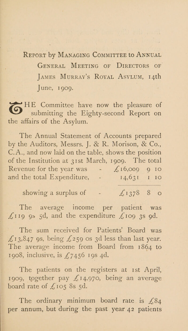 Report by Managing Committee to Annual General Meeting of Directors of James Murray’s Royal Asylum, 14th June, 1909. HE Committee have now the pleasure of submitting the Eighty-second Report on the affairs of the Asylum. The Annual Statement of Accounts prepared by the Auditors, Messrs. J. & R. Morison, & Co., C.A., and now laid on the table, shows the position of the Institution at 31st March, 1909. The total Revenue for the year was - ,£16,009 9 10 and the total Expenditure, - 14,631 1 10 showing a surplus of - ,£1378 8 o The average income per patient was ,£119 9^ 3d, and the expenditure £109 3s 9d, The sum received for Patients’ Board was ^ 13,847 9s, being £259 os 3d less than last year. The average income from Board from 1864 to 1908, inclusive, is £7456 19s 4d. The patients on the registers at 1st April, 1909, together pay £14,970, being an average board rate of £105 8s 5c!. The ordinary minimum board rate is £84 per annum, but during the past year 42 patients