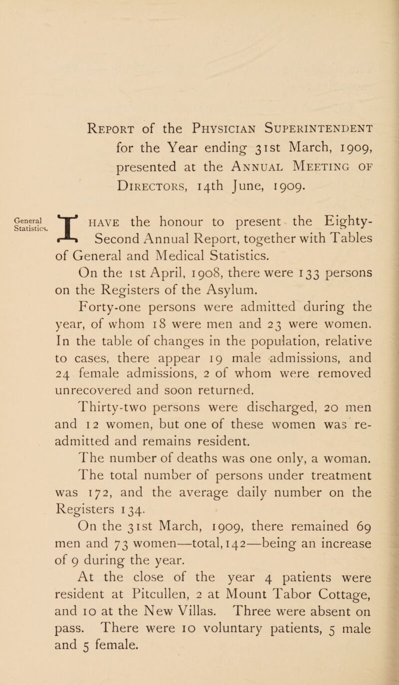 General Statistics. Report of the Physician Superintendent for the Year ending 31st March, 1909, presented at the Annual Meeting of Directors, 14th June, 1909. I have the honour to present the Eighty- Second Annual Report, together with Tables of General and Medical Statistics. On the 1 st April, 1908, there were 133 persons on the Registers of the Asylum. P'orty-one persons were admitted during the year, of whom 18 were men and 23 were women. In the table of changes in the population, relative to cases, there appear 19 male admissions, and 24 female admissions, 2 of whom were removed unrecovered and soon returned. Thirty-two persons were discharged, 20 men and 12 women, but one of these women was re¬ admitted and remains resident. The number of deaths was one only, a woman. The total number of persons under treatment was 172, and the average daily number on the Registers 134. On the 31st March, 1909, there remained 69 men and 73 women—total, 142—being an increase of 9 during the year. At the close of the year 4 patients were resident at Pitcullen, 2 at Mount Tabor Cottage, and 10 at the New Villas. Three were absent on pass. There were 10 voluntary patients, 5 male and 5 female.