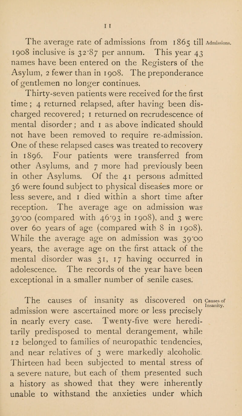 I T The average rate of admissions from 1865 till 1908 inclusive is 32'87 per annum. This year 43 names have been entered on the Registers of the Asylum, 2 fewer than in 1908. The preponderance of gentlemen no longer continues. Thirty-seven patients were received for the first time ; 4 returned relapsed, after having been dis¬ charged recovered; 1 returned on recrudescence of mental disorder; and 1 as above indicated should not have been removed to require re-admission. One of these relapsed cases was treated to recovery in 1896. Four patients were transferred from other Asylums, and 7 more had previously been in other Asylums. Of the 41 persons admitted 36 were found subject to physical diseases more or less severe, and 1 died within a short time after reception. The average age on admission was 39*00 (compared with 46*93 in 1908), and 3 were over 60 years of age (compared with 8 in 1908). While the average age on admission was 39'00 years, the average age on the first attack of the mental disorder was 31, 17 having occurred in adolescence. The records of the year have been exceptional in a smaller number of senile cases. The causes of insanity as discovered on admission were ascertained more or less precisely in nearly every case. Twenty-five were heredi¬ tarily predisposed to mental derangement, while 12 belonged to families of neuropathic tendencies, and near relatives of 3 were markedly alcoholic. Thirteen had been subjected to mental stress of a severe nature, but each of them presented such a history as showed that they were inherently unable to withstand the anxieties under which Admissions. Causes of Insanity.