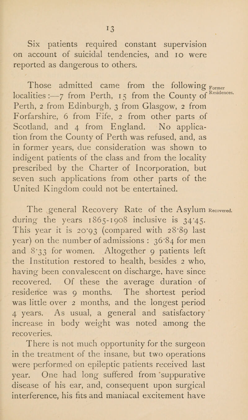 Six patients required constant supervision on account of suicidal tendencies, and io were reported as dangerous to others. Those admitted came from the following Former localities:—7 from Perth, 15 from the County ofResldenceb' Perth, 2 from Edinburgh, 3 from Glasgow, 2 from P'orfarshire, 6 from Fife, 2 from other parts of Scotland, and 4 from England. No applica¬ tion from the County of Perth was refused, and, as in former years, due consideration was shown to indigent patients of the class and from the locality prescribed by the Charter of Incorporation, but seven such applications from other parts of the United Kingdom could not be entertained. o The general Recovery Rate of the Asylum Recovered, during the years 1865-1908 inclusive is 34*45. This year it is 20*93 (compared with 28*89 last year) on the number of admissions : 36*84 for men and 8*33 for women. Altogether 9 patients left the Institution restored to health, besides 2 who, having been convalescent on discharge, have since recovered. Of these the average duration of residence was 9 months. The shortest period was little over 2 months, and the longest period 4 years. As usual, a general and satisfactory increase in body weight was noted among the recoveries. There is not much opportunity for the surgeon in the treatment of the insane, but two operations were performed on epileptic patients received last year. One had long suffered from suppurative disease of his ear, and, consequent upon surgical interference, his fits and maniacal excitement have