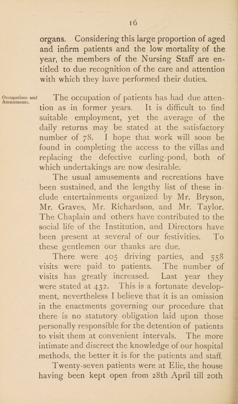 Occupations and Amusements. 16 organs. Considering this large proportion of aged and infirm patients and the low mortality of the year, the members of the Nursing Staff are en¬ titled to due recognition of the care and attention with which they have performed their duties. The occupation of patients has had due atten¬ tion as in former years. It is difficult to find suitable employment, yet the average of the daily returns may be stated at the satisfactory number of 78. I hope that work will soon be found in completing the access to the villas and replacing the defective curling-pond, both of which undertakings are now desirable. The usual amusements and recreations have been sustained, and the lengthy list of these in¬ clude entertainments organized by Mr. Bryson, Mr. Graves, Mr. Richardson, and Mr. Taylor. The Chaplain and others have contributed to the social life of the Institution, and Directors have been present at several of our festivities. To these gentlemen our thanks are due. There were 405 driving parties, and 558 visits were paid to patients. The number of visits has greatly increased. Last year they were stated at 432. This is a fortunate develop¬ ment, nevertheless I believe that it is an omission in the enactments governing our procedure that there is no statutory obligation laid upon those personally responsible for the detention of patients to visit them at convenient intervals. The more intimate and discreet the knowledge of our hospital methods, the better it is for the patients and staff. Twenty-seven patients were at Elie, the house having been kept open from 28th April till 20th