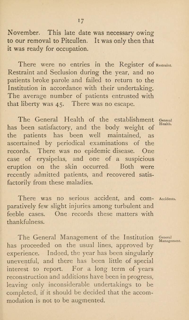 November. This late date was necessary owing to our removal to Pitcullen. It was only then that it was ready for occupation. There were no entries in the Register of Restraint and Seclusion during the year, and no patients broke parole and failed to return to the Institution in accordance with their undertaking. The average number of patients entrusted with that liberty was 45. There was no escape. The General Health of the establishment has been satisfactory, and the body weight of the patients has been well maintained, as ascertained by periodical examinations of the records. There was no epidemic disease. One case of erysipelas, and one of a suspicious eruption on the skin occurred. Both were recently admitted patients, and recovered satis¬ factorily from these maladies. There was no serious accident, and com¬ paratively few slight injuries among turbulent and feeble cases. One records these matters with thankfulness. The General Management of the Institution has proceeded on the usual lines, approved by experience. Indeed, the year has been singularly uneventful, and there has been little of special interest to report. For a long term of years reconstruction and additions have been in progress, leaving only inconsiderable undertakings to be completed, if it should be decided that the accom¬ modation is not to be augmented. Restraint. General Health. Accidents. General Management.