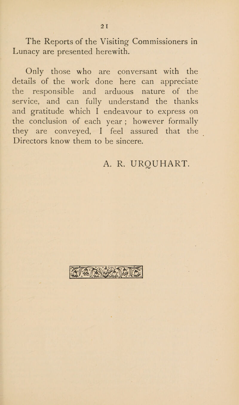 The Reports of the Visiting Commissioners in Lunacy are presented herewith. Only those who are conversant with the details of the work done here can appreciate the responsible and arduous nature of the service, and can fully understand the thanks and gratitude which I endeavour to express on the conclusion of each year ; however formally they are conveyed, I feel assured that the Directors know them to be sincere. A. R. UROUHART.