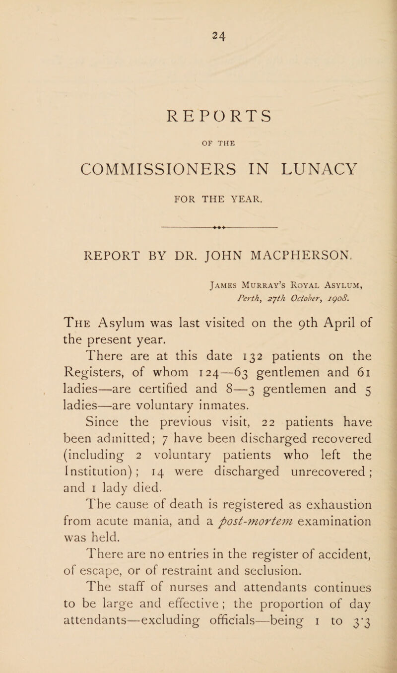 REPORTS OF THE COMMISSIONERS IN LUNACY FOR THE YEAR. REPORT BY DR. JOHN MACPPIERSON. James Murray’s Royal Asylum, Perth, 27th October, igo8. The Asylum was last visited on the 9th April of the present year. There are at this date 132 patients on the Registers, of whom 124—63 gentlemen and 61 ladies—are certified and 8—3 gentlemen and 5 ladies—are voluntary inmates. Since the previous visit, 22 patients have been admitted; 7 have been discharged recovered (including 2 voluntary patients who left the Institution); 14 were discharged unrecovered; and 1 lady died. The cause of death is registered as exhaustion from acute mania, and a post-mortem examination was held. There are no entries in the register of accident, of escape, or of restraint and seclusion. The staff of nurses and attendants continues to be large and effective ; the proportion of day attendants—excluding officials—being 1 to 3*3