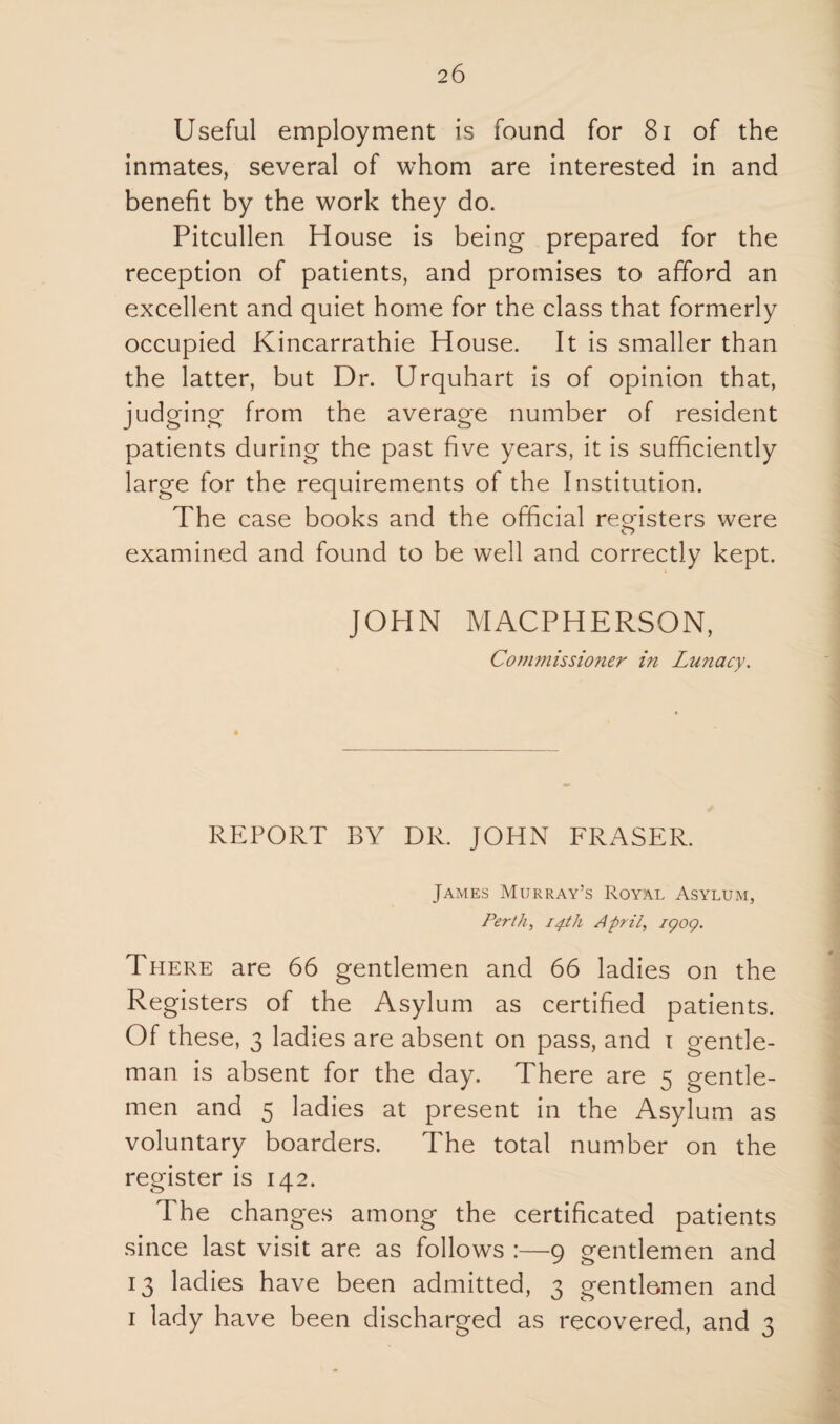 Useful employment is found for 81 of the inmates, several of whom are interested in and benefit by the work they do. Pitcullen House is being prepared for the reception of patients, and promises to afford an excellent and quiet home for the class that formerly occupied Kincarrathie House. It is smaller than the latter, but Dr. Urquhart is of opinion that, judging from the average number of resident patients during the past five years, it is sufficiently large for the requirements of the Institution. The case books and the official registers were examined and found to be well and correctly kept. JOHN MACPHERSON, Commissioner in Lunacy. REPORT BY DR. JOHN FRASER. James Murray’s Royal Asylum, Perth, 14th April, iqoq. There are 66 gentlemen and 66 ladies on the Registers of the Asylum as certified patients. Of these, 3 ladies are absent on pass, and 1 gentle¬ man is absent for the day. There are 5 gentle¬ men and 5 ladies at present in the Asylum as voluntary boarders. The total number on the register is 142. The changes among the certificated patients since last visit are as follows :—9 gentlemen and 13 ladies have been admitted, 3 gentlemen and 1 lady have been discharged as recovered, and 3