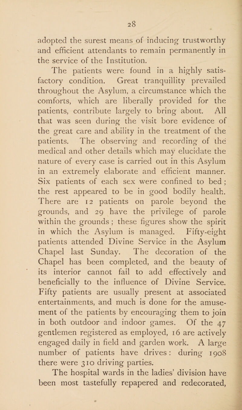 adopted the surest means of inducing trustworthy and efficient attendants to remain permanently in the service of the Institution. The patients were found in a highly satis¬ factory condition. Great tranquillity prevailed throughout the Asylum, a circumstance which the comforts, which are liberally provided for the patients, contribute largely to bring about. All that was seen during the visit bore evidence of the great care and ability in the treatment of the patients. The observing and recording of the: medical and other details which may elucidate the nature of every case is carried out in this Asylum in an extremely elaborate and efficient manner. Six patients of each sex were confined to bed ; the rest appeared to be in good bodily health. There are 12 patients on parole beyond the grounds, and 29 have the privilege of parole within the grounds ; these figures show the spirit in which the Asylum is managed. Fifty-eight patients attended Divine Service in the Asylum Chapel last Sunday. The decoration of the Chapel has been completed, and the beauty of its interior cannot fail to add effectively and beneficially to the influence of Divine Service. Fifty patients are usually present at associated entertainments, and much is done for the amuse¬ ment of the patients by encouraging them to join in both outdoor and indoor games. Of the 47 gentlemen registered as employed, 16 are actively engaged daily in field and garden work. A large number of patients have drives: during 1908 there were 310 driving parties. The hospital wards in the ladies5 division have been most tastefully repapered and redecorated,
