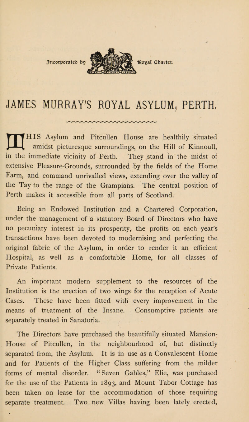 JAMES MURRAY'S ROYAL ASYLUM, PERTH, Y I THIS Asylum and Pitcullen House are healthily situated J—H amidst picturesque surroundings, on the Hill of Kinnoull, in the immediate vicinity of Perth. They stand in the midst of extensive Pleasure-Grounds, surrounded by the fields of the Home Farm, and command unrivalled views, extending over the valley of the Tay to the range of the Grampians. The central position of Perth makes it accessible from all parts of Scotland. Being an Endowed Institution and a Chartered Corporation, under the management of a statutory Board of Directors who have no pecuniary interest in its prosperity, the profits on each year’s transactions have been devoted to modernising and perfecting the original fabric of the Asylum, in order to render it an efficient Hospital, as well as a comfortable Home, for all classes of Private Patients. An important modern supplement to the resources of the Institution is the erection of two wings for the reception of Acute Cases. These have been fitted with every improvement in the means of treatment of the Insane. Consumptive patients are separately treated in Sanatoria. The Directors have purchased the beautifully situated Mansion- House of Pitcullen, in the neighbourhood of, but distinctly separated from, the Asylum. It is in use as a Convalescent Home and for Patients of the Higher Class suffering from the milder forms of mental disorder. “ Seven Gables,” Elie, was purchased for the use of the Patients in 1893, ar>d Mount Tabor Cottage has been taken on lease for the accommodation of those requiring separate treatment. Two new Villas having been lately erected,