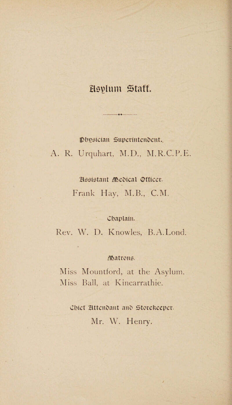 asylum Staff. »— Ipbgsician Superintendent.. A. R. Urquhart, M.D., M.R.C.P.E. assistant /Ihehical ©ffieer. Frank Hay, M.B., C.M. Chaplain. Rev. W. D. Knowles, B.A.Lond. *• Matrons. Miss Mountford, at the Asylum. 7 J M iss Ball, at Kincarrathie. Chief attendant and Storekeeper. Mr. W. Henry.