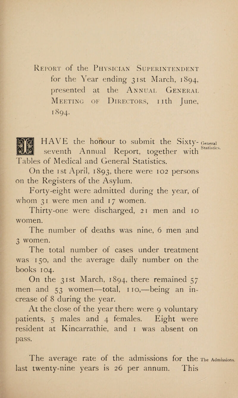 Retort of the Physician Superintendent for the Year ending 31st March, 1894, presented at the Annual General Meeting of Directors, nth June, 1894. HAVE the honour to submit the Sixty-General seventh Annual Report, together with Statistics. Tables of Medical and General Statistics. On the 1 st April, 1893, there were 102 persons on the Registers of the Asylum. Forty-eight were admitted during the year, of whom 31 were men and 17 women. Thirty-one were discharged, 21 men and 10 women. The number of deaths was nine, 6 men and 3 women. The total number of cases under treatment was 150, and the average daily number on the books 104. On the 31st March, 1894, there remained 57 men and 53 women—total, 110,—being an in¬ crease of 8 during the year. At the close of the year there were 9 voluntary patients, 5 males and 4 females. Eight were resident at Kincarrathie, and 1 was absent on pass. The average rate of the admissions for the The Admissions, last twenty-nine years is 26 per annum. This