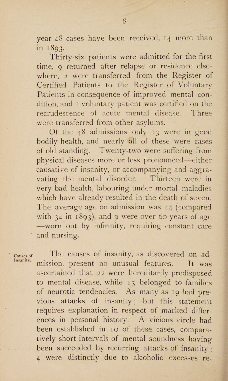 Causes of Insanity. year 48 cases have been received, 14 more than in 1893. Thirty-six patients were admitted for the first time, 9 returned after relapse or residence else¬ where, 2 were transferred from the Register of Certified Patients to the Register of Voluntary Patients in consequence of improved mental con¬ dition, and 1 voluntary patient was certified on the recrudescence of acute mental disease. Three were transferred from other asylums. Of the 48 admissions only 13 were in good bodily health, and nearly all of these were cases of old standing. Twenty-two were suffering from physical diseases more or less pronounced—either causative of insanity, or accompanying and aggra¬ vating the mental disorder. Thirteen were in very bad health, labouring under mortal maladies which have already resulted in the death of seven. The average age on admission was 44 (compared with 34 in 1893), and 9 were over 60 years of age —worn out by infirmity, requiring constant care and nursing. The causes of insanity, as discovered on ad¬ mission, present no unusual features. It was ascertained that 22 were hereditarily predisposed to mental disease, while 13 belonged to families of neurotic tendencies. As many as 19 had pre¬ vious attacks of insanity ; but this statement requires explanation in respect of marked differ¬ ences in personal history. A vicious circle had been established in 10 of these cases, compara¬ tively short intervals of mental soundness having been succeeded by recurring attacks of insanity ; 4 were distinctly due to alcoholic excesses re-