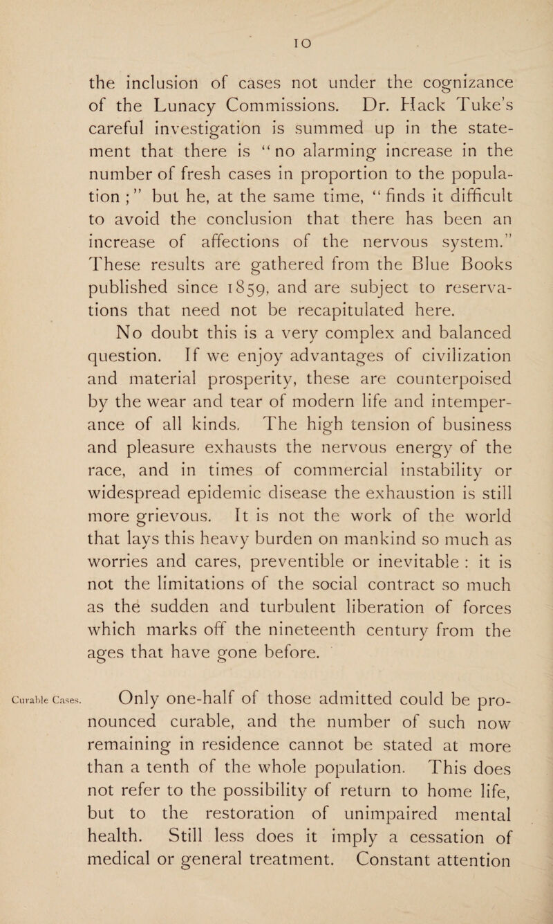 TO the inclusion of cases not under the cognizance of the Lunacy Commissions. Dr. Hack Tuke’s careful investigation is summed up in the state¬ ment that there is “no alarming- increase in the number of fresh cases in proportion to the popula¬ tion ; ” but he, at the same time, “ finds it difficult to avoid the conclusion that there has been an increase of affections of the nervous system.” These results are gathered from the Blue Books published since 1859, and are subject to reserva¬ tions that need not be recapitulated here. No doubt this is a very complex and balanced question. If we enjoy advantages of civilization and material prosperity, these are counterpoised by the wear and tear of modern life and intemper¬ ance of all kinds, The high tension of business and pleasure exhausts the nervous energy of the race, and in times of commercial instability or widespread epidemic disease the exhaustion is still more grievous. It is not the work of the world that lays this heavy burden on mankind so much as worries and cares, preventible or inevitable : it is not the limitations of the social contract so much as the sudden and turbulent liberation of forces which marks off the nineteenth century from the ages that have gone before. Curable Cases. Only one-half of those admitted could be pro¬ nounced curable, and the number of such now remaining in residence cannot be stated at more than a tenth of the whole population. This does not refer to the possibility of return to home life, but to the restoration of unimpaired mental health. Still less does it imply a cessation of medical or general treatment. Constant attention