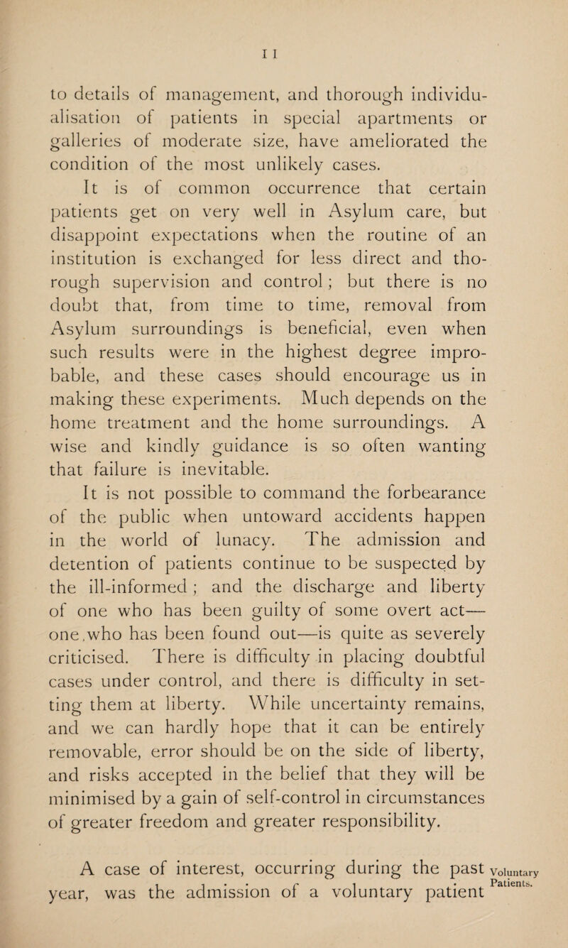 to details of management, and thorough individu¬ alisation of patients in special apartments or galleries of moderate size, have ameliorated the condition of the most unlikely cases. It is of common occurrence that certain patients get on very well in Asylum care, but disappoint expectations when the routine of an institution is exchanged for less direct and tho¬ rough supervision and control ; but there is no doubt that, from time to time, removal from Asylum surroundings is beneficial, even when such results were in the highest degree impro¬ bable, and these cases should encourage us in making these experiments. Much depends on the home treatment and the home surroundings. A wise and kindly guidance is so often wanting that failure is inevitable. It is not possible to command the forbearance of the public when untoward accidents happen in the world of lunacy. The admission and detention of patients continue to be suspected by the ill-informed ; and the discharge and liberty of one who has been guilty of some overt act— one,who has been found out—is quite as severely criticised. There is difficulty in placing doubtful cases under control, and there is difficulty in set¬ ting them at liberty. While uncertainty remains, and we can hardly hope that it can be entirely removable, error should be on the side of liberty, and risks accepted in the belief that they will be minimised by a gain of self-control in circumstances of greater freedom and greater responsibility. A case of interest, occurring during the past year, was the admission of a voluntary patient Voluntary Patients.