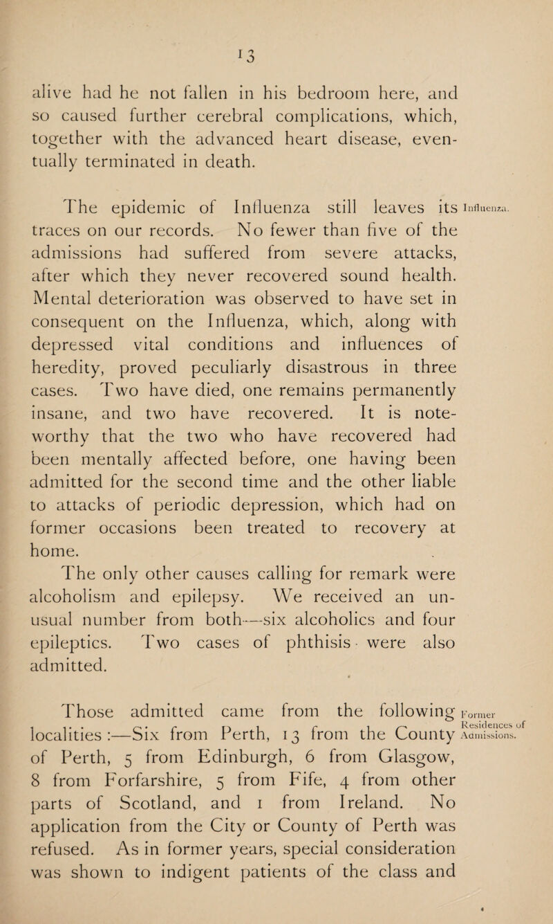 alive had he not fallen in his bedroom here, and so caused further cerebral complications, which, together with the advanced heart disease, even¬ tually terminated in death. The epidemic of Influenza still leaves its Influenza, traces on our records. No fewer than five of the admissions had suffered from severe attacks, after which they never recovered sound health. Mental deterioration was observed to have set in consequent on the Influenza, which, along with depressed vital conditions and influences of heredity, proved peculiarly disastrous in three cases. Two have died, one remains permanently insane, and two have recovered. It is note¬ worthy that the two who have recovered had been mentally affected before, one having been admitted for the second time and the other liable to attacks of periodic depression, which had on former occasions been treated to recovery at home. The only other causes calling for remark were alcoholism and epilepsy. We received an un¬ usual number from both-—six alcoholics and four epileptics. Two cases of phthisis • were also admitted. Those admitted came from the following Former « «• • s—s • /-• |-'v i r* -I /—\ Residences of localities:—Six Irom Perth, 13 trom the County Admissions, of Perth, 5 from Edinburgh, 6 from Glasgow, 8 from Forfarshire, 5 from F'ife, 4 from other parts of Scotland, and 1 from Ireland. No application from the City or County of Perth was refused. As in former years, special consideration was shown to indigent patients of the class and