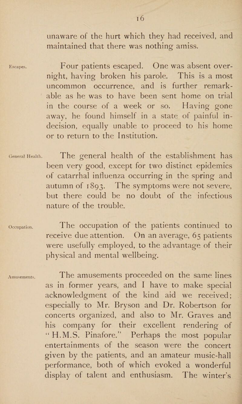 Escapes. General Health. Occupation. Amusements. 16 unaware of the hurt which they had received, and maintained that there was nothing amiss. Four patients escaped. One was absent over¬ night, having broken his parole. This is a most uncommon occurrence, and is further remark¬ able as he was to have been sent home on trial in the course of a week or so. Having gone away, he found himself in a state of painful in¬ decision, equally unable to proceed to his home or to return to the Institution. The general health of the establishment has been very good, except for two distinct epidemics of catarrhal influenza occurring in the spring and autumn of 1893. The symptoms were not severe, but there could be no doubt of the infectious nature of the trouble. The occupation of the patients continued to receive due attention. On an average, 65 patients were usefully employed, to the advantage of their physical and mental wellbeing. The amusements proceeded on the same lines as in former years, and I have to make special acknowledgment of the kind aid we received; especially to Mr. Bryson and Dr. Robertson for concerts organized, and also to Mr. Graves and his company for their excellent rendering of “ H.M.S. Pinafore.” Perhaps the most popular entertainments of the season were the concert given by the patients, and an amateur music-hall performance, both of which evoked a wonderful display of talent and enthusiasm. The winter’s