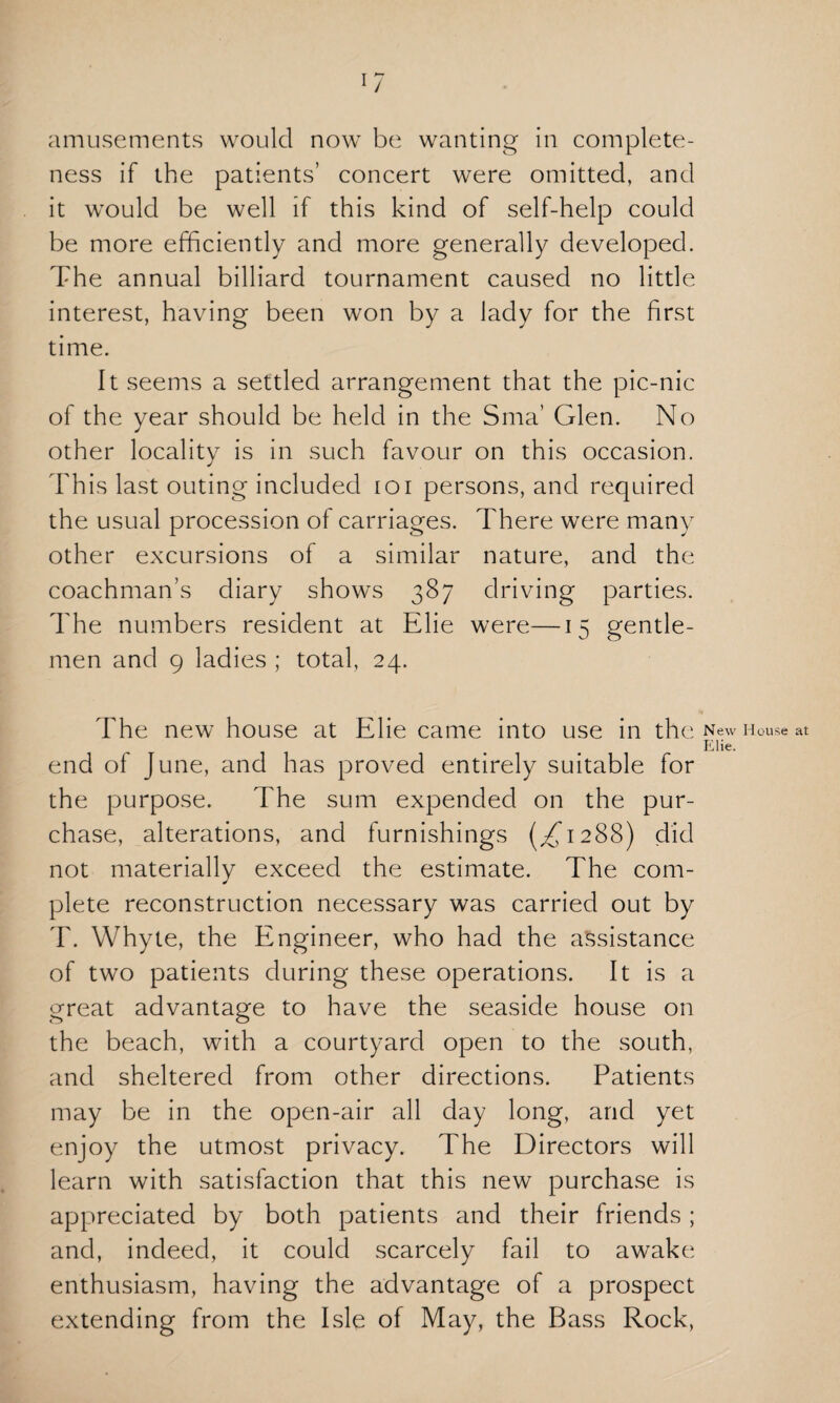 ness if the patients’ concert were omitted, and it would be well if this kind of self-help could be more efficiently and more generally developed. The annual billiard tournament caused no little interest, having been won by a lady for the first time. It seems a settled arrangement that the pic-nic of the year should be held in the Sma’ Glen. No other locality is in such favour on this occasion. This last outing included ioi persons, and required the usual procession of carriages. There were many other excursions of a similar nature, and the coachman’s diary shows 387 driving parties. The numbers resident at Elie were—15 gentle¬ men and 9 ladies ; total, 24. The new house at Elie came into use in the New House at EHe. end of June, and has proved entirely suitable for the purpose. The sum expended on the pur¬ chase, alterations, and furnishings (^1288) did not materially exceed the estimate. The com¬ plete reconstruction necessary was carried out by T. Whyte, the Engineer, who had the assistance of two patients during these operations. It is a great advantage to have the seaside house on the beach, with a courtyard open to the south, and sheltered from other directions. Patients may be in the open-air all day long, and yet enjoy the utmost privacy. The Directors will learn with satisfaction that this new purchase is appreciated by both patients and their friends ; and, indeed, it could scarcely fail to awake enthusiasm, having the advantage of a prospect extending from the Isle of May, the Bass Rock,
