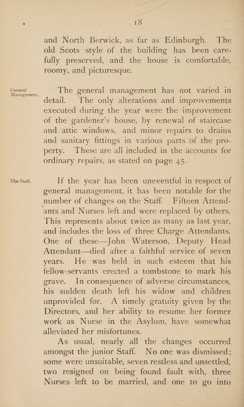 General Management. The St aft'. 18 and North Berwick, as far as Edinburgh. The old Scots style of the building has been care¬ fully preserved, and the house is comfortable, roomy, and picturesque. The general management has not varied in detail. The only alterations and improvements executed during the year were the improvement of the gardener’s house, by renewal of staircase and attic windows, and minor repairs to drains and sanitary fittings in various parts of the pro¬ perty. These are all included in the accounts for ordinary repairs, as stated on page 45. If the year has been uneventful in respect of general management, it has been notable for the number of changes on the Staff. Fifteen Attend¬ ants and Nurses left and were replaced by others. This represents about twice as many as last year, and includes the loss of three Charge Attendants. One of these—John Waterson, Deputy Head Attendant—died after a faithful service of seven years. He was held in such esteem that his fellow-servants erected a tombstone to mark his grave. In consequence of adverse circumstances, his sudden death left his widow and children unprovided for. A timely gratuity given by the Directors, and her abilitv to resume her former j work as Nurse in the Asylum, have somewhat alleviated her misfortunes. As usual, nearly all the changes occurred amongst the junior Staff. No one was dismissed; some were unsuitable, seven restless and unsettled, two resigned on being found fault with, three Nurses left to be married, and one to go into