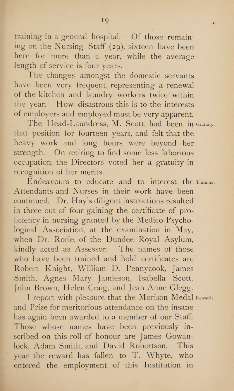 training in a general hospital. Of those remain¬ ing on the Nursing Staff (29), sixteen have been here for more than a year, while the average length of service is four years. The changes amongst the domestic servants have been very frequent, representing a renewal of the kitchen and laundry workers twice within the year. How disastrous this is to the interests of employers and employed must be very apparent. The Head-Laundress, M. Scott, had been in Gratuity, that position for fourteen years, and felt that the heavy work and long hours were beyond her strength. On retiring to find some less laborious occupation, the Directors voted her a gratuity in recognition of her merits. Endeavours to educate and to interest the Training. Attendants and Nurses in their work have been continued. Dr. Hay’s diligent instructions resulted in three out of four gaining the certificate of pro¬ ficiency in nursing granted by the Medico-Psycho¬ logical Association, at the examination in May, when Dr. Rorie, of the Dundee Royal Asylum, kindly acted as Assessor. The names of those who have been trained and hold certificates are Robert Knight, William D. Pennycook, James Smith, Agnes Mary Jamieson, Isabella Scott, John Brown, Helen Craig, and Jean Anne Glegg. I report with pleasure that the Morison Medal Rewards, and Prize for meritorious attendance on the insane has again been awarded to a member of our Staff. Those whose names have been previously in¬ scribed on this roll of honour are James Gowan- lock, Adam Smith, and David Robertson. This year the reward has fallen to T. Whyte, who entered the employment of this Institution in