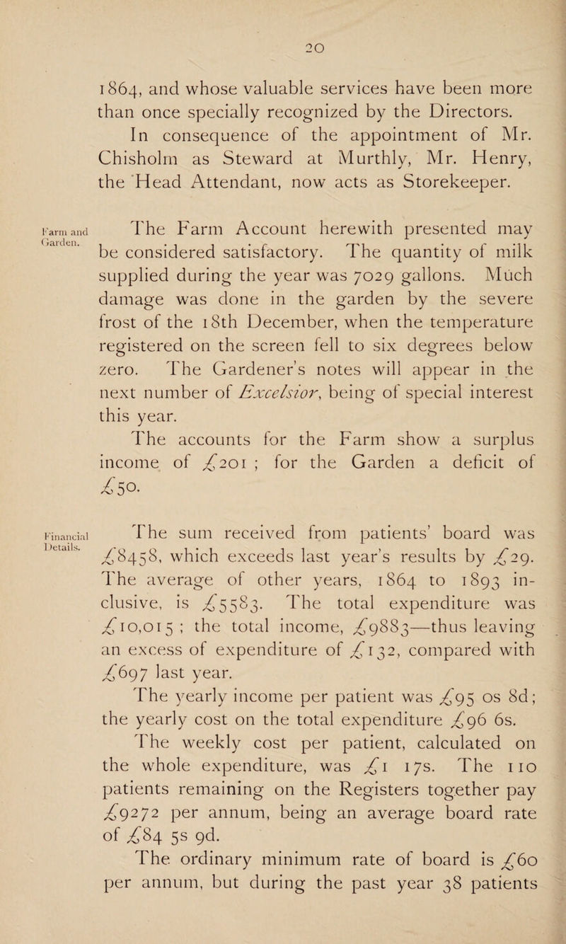 ■'ami and iarden. Financial Details. 1864, and whose valuable services have been more than once specially recognized by the Directors. In consequence of the appointment of Mr. Chisholm as Steward at Murthly, Mr. Henry, the Head Attendant, now acts as Storekeeper. The Farm Account herewith presented may be considered satisfactory. The quantity ol milk supplied during the year was 7029 gallons. Much damage was done in the garden by the severe frost of the 18th December, when the temperature registered on the screen 1 ell to six degrees below zero. The Gardener’s notes will appear in the next number of Excelsior, being of special interest this year. The accounts for the Farm show a surplus income of £201 \ for the Garden a deficit of z'50. The sum received from patients’ board was £8458, which exceeds last year’s results by ^29. The average of other years, 1864 to 1893 'm~ elusive, is ^5583. The total expenditure was ,£10,015; the total income, ,£9883—thus leaving an excess of expenditure of ,£132, compared with £697 last year. The yearly income per patient was £95 os 8d; the yearly cost on the total expenditure £96 6s. The weekly cost per patient, calculated on the whole expenditure, was £1 17s. The no patients remaining on the Registers together pay £9272 per annum, being an average board rate of £84 5s pd. The ordinary minimum rate of board is £60 per annum, but during the past year 38 patients