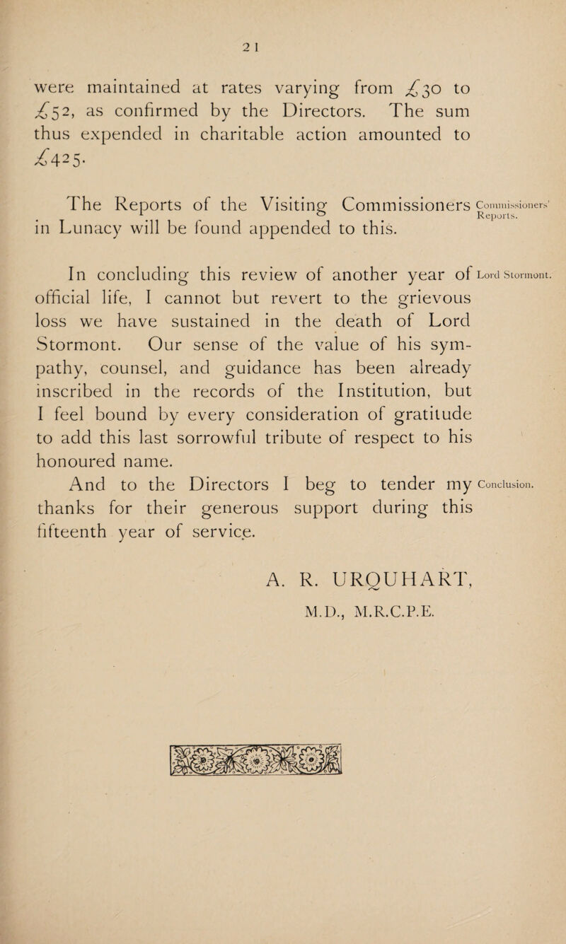 were maintained at rates varying from £30 to ^52, as confirmed by the Directors. The sum thus expended in charitable action amounted to ^425- The Reports of the Visiting: Commissioners commissioners’ y 0 Reports. in Lunacy will be found appended to this. In concluding this review of another year ol Lord Stormont, official life, I cannot but revert to the grievous loss we have sustained in the death of Lord Stormont. Our sense of the value of his sym¬ pathy, counsel, and guidance has been already inscribed in the records of the Institution, but I feel bound by every consideration of gratitude to add this last sorrowful tribute of respect to his honoured name. And to the Directors I beg to tender my Conclusion, thanks for their generous support during this fifteenth year of service. A. R. UROUHART, /%/ j M.D., M.R.C.P.E.