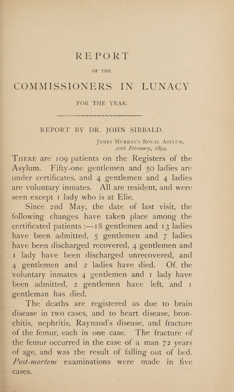 R E P O R T OF THE COMMISSIONERS IN LUNACY FOR THE YEAR. REPORT BY DR. JOHN SIBBALD. James Murray’s Royal Asylum, 20th February, 1894. There are 109 patients on the Registers of the Asylum. Fifty-one gentlemen and 50 ladies are under certificates, and 4 gentlemen and 4 ladies are voluntary inmates. All are resident, and were seen except 1 lady who is at Elie. Since 2nd May, the date of last visit, the following changes have taken place among the certificated patients :—18 gentlemen and 13 ladies have been admitted, 5 gentlemen and 7 ladies have been discharged recovered, 4 gentlemen and 1 lady have been discharged unrecovered, and 4 gentlemen and 2 ladies have died. Of the voluntary inmates 4 gentlemen and 1 lady have been admitted, 2 gentlemen have left, and 1 gentleman has died. The deaths are registered as due to brain disease in two cases, and to heart disease, bron¬ chitis, nephritis, Raynaud’s disease, and fracture of the femur, each in one case. The fracture of the femur occurred in the case of a man 72 years of age, and was the result of falling out of bed. Post-mortem examinations were made in five cases.