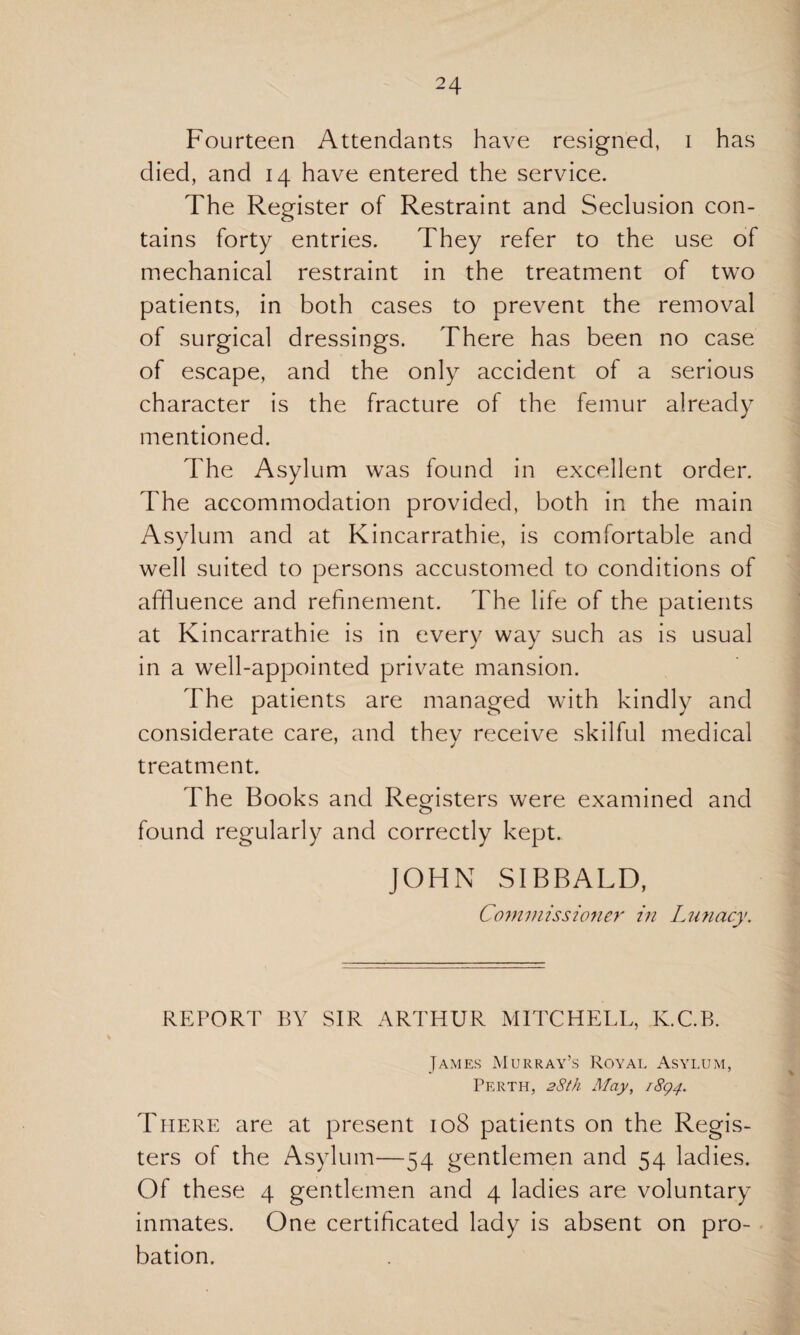 Fourteen Attendants have resigned, i has died, and 14 have entered the service. The Register of Restraint and Seclusion con¬ tains forty entries. They refer to the use of mechanical restraint in the treatment of two patients, in both cases to prevent the removal of surgical dressings. There has been no case of escape, and the only accident of a serious character is the fracture of the femur already mentioned. The Asylum was found in excellent order. The accommodation provided, both in the main Asylum and at Kincarrathie, is comfortable and well suited to persons accustomed to conditions of affluence and refinement. The life of the patients at Kincarrathie is in every way such as is usual in a well-appointed private mansion. The patients are managed with kindly and considerate care, and they receive skilful medical treatment. The Books and Registers were examined and found regularly and correctly kept. JOHN SIBBALD, Commissioner in Lunacy. REPORT BY SIR ARTHUR MITCHELL, ICC.B. James Murray’s Royal Asylum, Perth, 28th May, 1894. There are at present 108 patients on the Regis¬ ters of the Asylum—54 gentlemen and 54 ladies. Of these 4 gentlemen and 4 ladies are voluntary inmates. One certificated lady is absent on pro¬ bation.