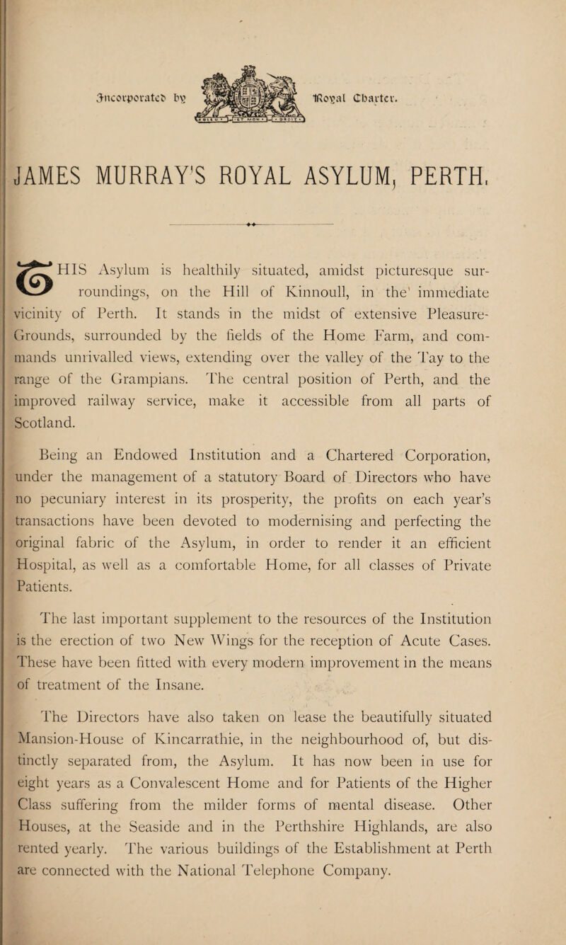 Sitcorporatefc t>\> ti^oval Charter. JAMES MURRAY'S ROYAL ASYLUM, PERTH, HIS Asylum is healthily situated, amidst picturesque sur- roundings, on the Hill of Kinnoull, in the' immediate vicinity of Perth. It stands in the midst of extensive Pleasure- Grounds, surrounded by the fields of the Home Farm, and com¬ mands unrivalled views, extending over the valley of the Tay to the range of the Grampians. The central position of Perth, and the improved railway service, make it accessible from all parts of Scotland. Being an Endowed Institution and a Chartered Corporation, under the management of a statutory Board of Directors who have no pecuniary interest in its prosperity, the profits on each year’s transactions have been devoted to modernising and perfecting the original fabric of the Asylum, in order to render it an efficient Hospital, as well as a comfortable Home, for all classes of Private Patients. The last important supplement to the resources of the Institution is the erection of two New Wings for the reception of Acute Cases. These have been fitted with every modern improvement in the means of treatment of the Insane. The Directors have also taken on lease the beautifully situated Mansion-House of Kincarrathie, in the neighbourhood of, but dis¬ tinctly separated from, the Asylum. It has now been in use for eight years as a Convalescent Home and for Patients of the Higher Class suffering from the milder forms of mental disease. Other Houses, at the Seaside and in the Perthshire Highlands, are also rented yearly. The various buildings of the Establishment at Perth are connected with the National Telephone Company.