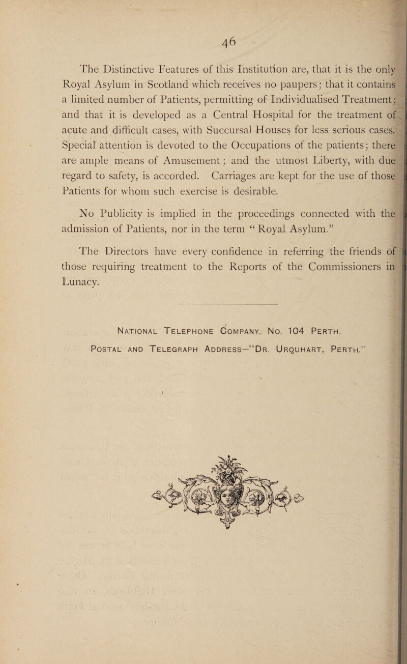 46 The Distinctive Features of this Institution are, that it is the only Royal Asylum in Scotland which receives no paupers; that it contains a limited number of Patients, permitting of Individualised Treatment; and that it is developed as a Central Hospital for the treatment of acute and difficult cases, with Succursal Houses for less serious cases, j Special attention is devoted to the Occupations of the patients; there a are ample means of Amusement; and the utmost Liberty, with due I regard to safety, is accorded. Carriages are kept for the use of those 1 Patients for whom such exercise is desirable. No Publicity is implied in the proceedings connected with the 3 admission of Patients, nor in the term “Royal Asylum.” The Directors have every confidence in referring the friends of ( those requiring treatment to the Reports of the Commissioners in 1 Lunacy. National Telephone Company, No. 104 Perth. Postal and Telegraph Address—'“Dr. Urquhart, Perth.”