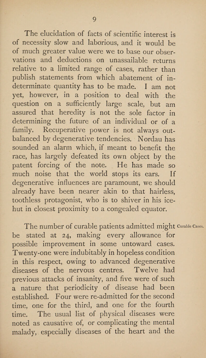 The elucidation of facts of scientific interest is of necessity slow and laborious, and it would be of much greater value were we to base our obser¬ vations and deductions on unassailable returns relative to a limited range of cases, rather than publish statements from which abatement of in¬ determinate quantity has to be made. I am not yet, however, in a position to deal with the question on a sufficiently large scale, but am assured that heredity is not the sole factor in determining the future of an individual or of a family. Recuperative power is not always out¬ balanced by degenerative tendencies. Nordau has sounded an alarm which, if meant to benefit the race, has largely defeated its own object by the patent forcing of the note. He has made so much noise that the world stops its ears. If degenerative influences are paramount, we should already have been nearer akin to that hairless, toothless protagonist, who is to shiver in his ice- hut in closest proximity to a congealed equator. The number of curable patients admitted might Curable Cases, be stated at 24, making every allowance for possible improvement in some untoward cases. Twenty-one were indubitably in hopeless condition in this respect, owing to advanced degenerative diseases of the nervous centres. Twelve had previous attacks of insanity, and five were of such a nature that periodicity of disease had been established. Four were re-admitted for the second time, one for the third, and one for the fourth time. The usual list of physical diseases were noted as causative of, or complicating the mental malady, especially diseases of the heart and the